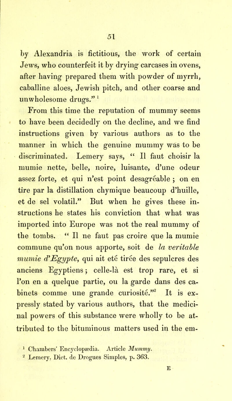 by Alexandria is fictitious, the work of certain Jews, who counterfeit it by drying carcases in ovens, after having prepared them with powder of myrrh, caballine aloes, Jewish pitch, and other coarse and unwholesome drugs.” 1 From this time the reputation of mummy seems to have been decidedly on the decline, and we find instructions given by various authors as to the manner in which the genuine mummy was to be discriminated. Lemery says, “ II faut choisir la mumie nette, belle, noire, luisante, d’une odeur assez forte, et qui n’est point desagreable ; on en tire par la distillation chymique beaucoup d’huille, et de sel volatil.” But when he gives these in- structions he states his conviction that what was imported into Europe was not the real mummy of the tombs. “ II ne faut pas croire que la mumie commune qu’on nous apporte, soit de la veritable mumie d’Egypte, qui ait ete tiree des sepulcres des anciens Egyptiens; celle-la est trop rare, et si l’on en a quelque partie, ou la garde dans des ca- binets comme une grande curiosite,”2 It is ex- pressly stated by various authors, that the medici- nal powers of this substance were wholly to be at- tributed to the bituminous matters used in the em- 1 Chambers’ Encyclopaedia. Article Mummy. 2 Lemery. Diet, de Drogues Simples, p. 363. E