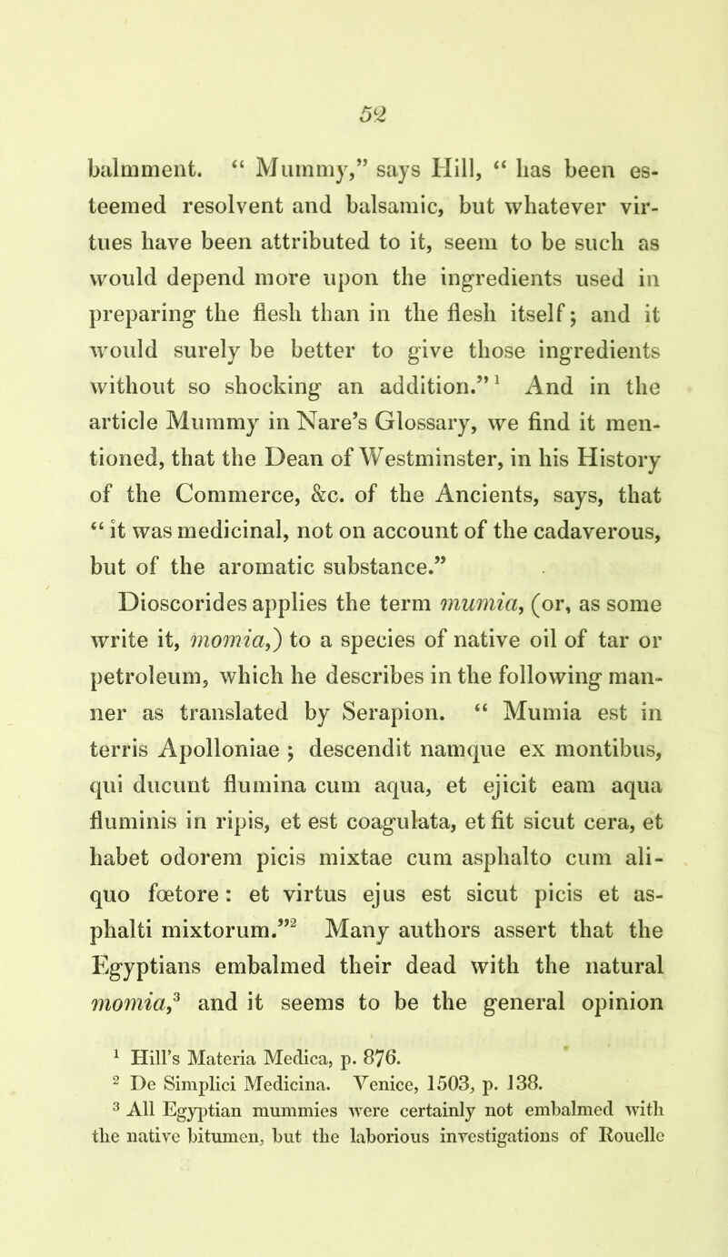 balmment. “ Mummy,” says Hill, “ lias been es- teemed resolvent and balsamic, but whatever vir- tues have been attributed to it, seem to be such as would depend more upon the ingredients used in preparing the flesh than in the flesh itself; and it would surely be better to give those ingredients without so shocking an addition.”1 And in the article Mummy in Nare’s Glossary, we find it men- tioned, that the Dean of Westminster, in his History of the Commerce, &c. of the Ancients, says, that “ it was medicinal, not on account of the cadaverous, but of the aromatic substance.” Dioscorides applies the term mumia, (or, as some write it, momia,) to a species of native oil of tar or petroleum, which he describes in the following man- ner as translated by Serapion. “ Mumia est in terris Apolloniae ; descendit namque ex montibus, qui ducunt flumina cum aqua, et ejicit earn aqua fluminis in ripis, et est coagulata, et fit sicut cera, et habet odorem picis mixtae cum asphalto cum ali- quo foetore: et virtus ejus est sicut picis et as- phalti mixtorum.”2 Many authors assert that the Egyptians embalmed their dead with the natural momia,3 and it seems to be the general opinion 1 Hill’s Materia Medica, p. 876. 2 De Simplici Medicina. Venice, 1503, p. 138. 3 All Egyptian mummies were certainly not embalmed with the native bitumen, but the laborious investigations of Rouelle