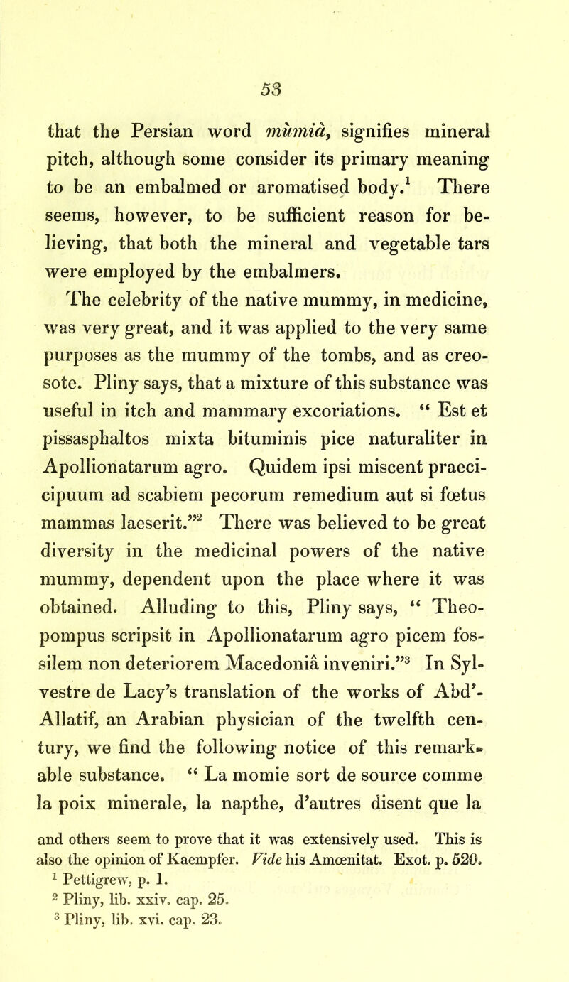 that the Persian word mumia, signifies mineral pitch, although some consider its primary meaning to be an embalmed or aromatised body.1 There seems, however, to be sufficient reason for be- lieving, that both the mineral and vegetable tars were employed by the embalmers. The celebrity of the native mummy, in medicine, was very great, and it was applied to the very same purposes as the mummy of the tombs, and as creo- sote. Pliny says, that a mixture of this substance was useful in itch and mammary excoriations. “ Est et pissasphaltos mixta bituminis pice naturaliter in Apollionatarum agro. Quidem ipsi miscent praeci- cipuum ad scabiem pecorum remedium aut si foetus mammas laeserit.”2 There was believed to be great diversity in the medicinal powers of the native mummy, dependent upon the place where it was obtained. Alluding to this, Pliny says, “ Theo- pompus scripsit in Apollionatarum agro picem fos- silem non deteriorem Macedonia inveniri.”3 In Syl- vestre de Lacy’s translation of the works of Abd’- Allatif, an Arabian physician of the twelfth cen- tury, we find the following notice of this remark* able substance. “ La momie sort de source comme la poix minerale, la napthe, d’autres disent que la and others seem to prove that it was extensively used. This is also the opinion of Kaempfer. Vide his Amoenitat. Exot. p. 520. 1 Pettigrew, p. 1. 2 Pliny, lib. xxiv. cap. 25. 3 Pliny, lib. xvi. cap. 23.