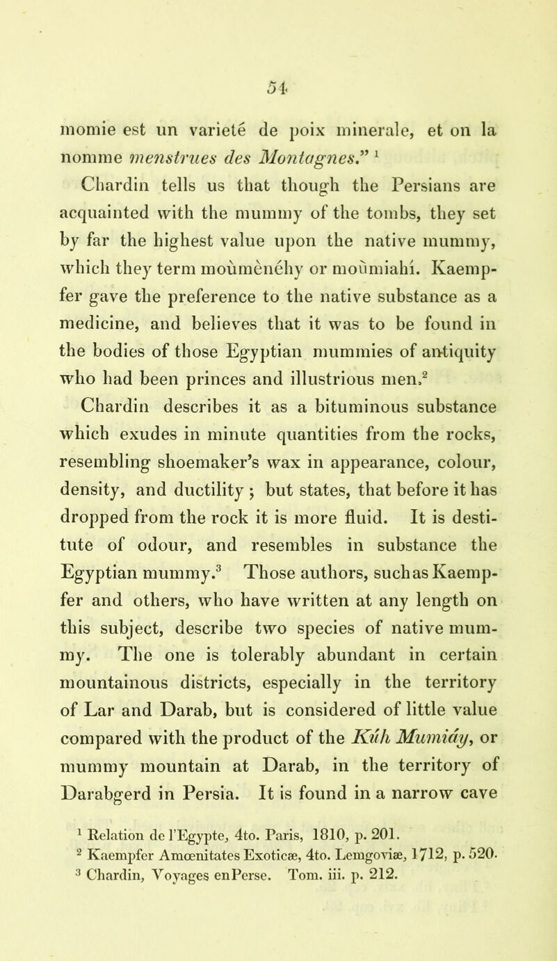 momie est un variete de poix minerale, et on la nomine menstrues des Montagnes” 1 Chardin tells us that though the Persians are acquainted with the mummy of the tombs, they set by far the highest value upon the native mummy, which they term moumenehy or moumiahi. Kaemp- fer gave the preference to the native substance as a medicine, and believes that it was to be found in the bodies of those Egyptian mummies of antiquity who had been princes and illustrious men,2 Chardin describes it as a bituminous substance which exudes in minute quantities from the rocks, resembling shoemaker’s wax in appearance, colour, density, and ductility ; but states, that before it has dropped from the rock it is more fluid. It is desti- tute of odour, and resembles in substance the Egyptian mummy.3 Those authors, suchasKaemp- fer and others, who have written at any length on this subject, describe two species of native mum- my. The one is tolerably abundant in certain mountainous districts, especially in the territory of Lar and Darab, but is considered of little value compared with the product of the Kuh Mumidy, or mummy mountain at Darab, in the territory of Darabgerd in Persia. It is found in a narrow cave 1 Relation de l’Egypte, 4to. Paris, 1810, p. 201. 2 Kaempfer Amoenitates Exoticae, 4to. Lemgoviae, 1712, p. 520.