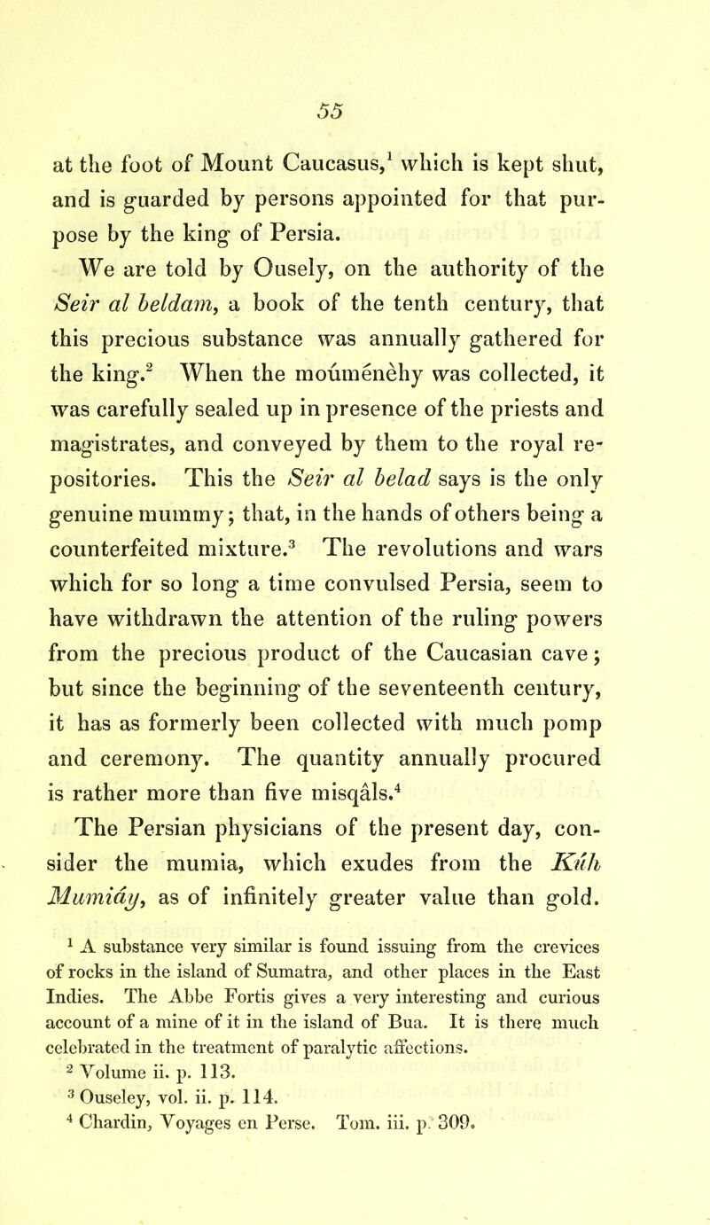 at the foot of Mount Caucasus,1 which is kept shut, and is guarded by persons appointed for that pur- pose by the king of Persia. We are told by Ousely, on the authority of the Seir al beldam, a book of the tenth century, that this precious substance was annually gathered for the king.2 When the moumenehy was collected, it was carefully sealed up in presence of the priests and magistrates, and conveyed by them to the royal re- positories. This the Seir al belad says is the only genuine mummy; that, in the hands of others being a counterfeited mixture.3 The revolutions and wars which for so long a time convulsed Persia, seem to have withdrawn the attention of the ruling powers from the precious product of the Caucasian cave; but since the beginning of the seventeenth century, it has as formerly been collected with much pomp and ceremony. The quantity annually procured is rather more than five misqals.4 The Persian physicians of the present day, con- sider the niurnia, which exudes from the Kuh Mumiay, as of infinitely greater value than gold. 1 A substance very similar is found issuing from the crevices of rocks in tbe island of Sumatra, and other places in the East Indies. The Abbe Fortis gives a very interesting and curious account of a mine of it in the island of Bua. It is there much celebrated in the treatment of paralytic affections. 2 Volume ii. p. 113. 3 Ouseley, vol. ii. p. 114. 4 Chardin, Voyages en Perse. Tom. iii. p 309.