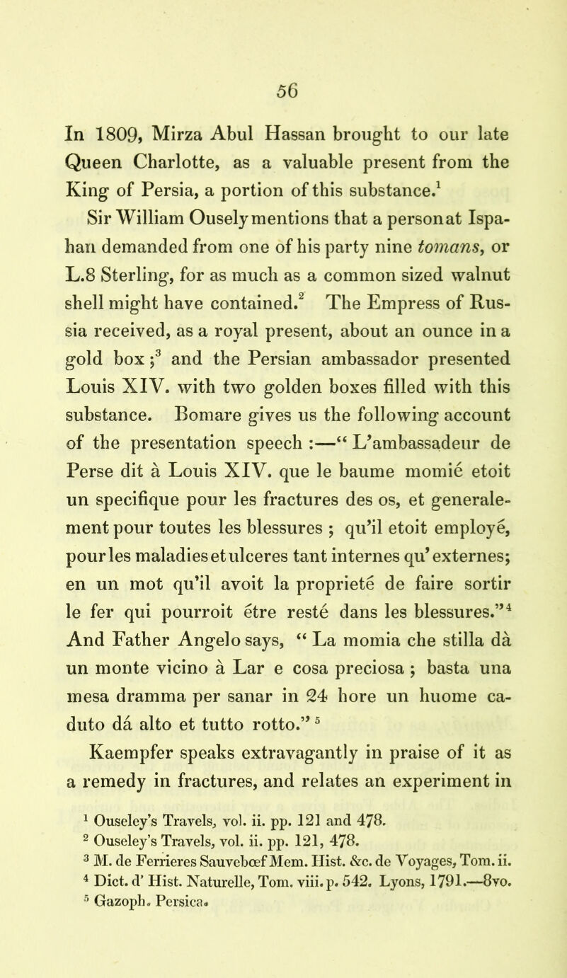 In 1809, Mirza Abul Hassan brought to our late Queen Charlotte, as a valuable present from the King of Persia, a portion of this substance.1 Sir William Ousely mentions that a personat Ispa- han demanded from one of his party nine tomans, or L.8 Sterling, for as much as a common sized walnut shell might have contained.2 The Empress of Rus- sia received, as a royal present, about an ounce in a gold box ;3 and the Persian ambassador presented Louis XIV. with two golden boxes filled with this substance. Bomare gives us the following account of the presentation speech :—“ L’ambassadeur de Perse dit a Louis XIV. que le baume momie etoit un specifique pour les fractures des os, et generate- ment pour toutes les blessures ; qu’il etoit employe, pour les maladies etulceres tant internes qu’externes; en un mot qu’il avoit la propriete de faire sortir le fer qui pourroit etre reste dans les blessures.”4 And Father Angelo says, “ La momia che stilla da un monte vicino a Lar e cosa preciosa ; basta una mesa dramma per sanar in 24 bore un huome ca- duto da alto et tutto rotto.”5 Kaempfer speaks extravagantly in praise of it as a remedy in fractures, and relates an experiment in 1 Ouseley’s Travels, vol. ii. pp. 121 and 478. 2 Ouseley’s Travels, vol. ii. pp. 121, 478. 3 M. de Ferrieres Sauvebcef Mem. Hist. &c. de Voyages, Tom. ii. 4 Diet, d’ Hist. Naturelle, Tom. viii.p. 542. Lyons, 1791*—8vo. 5 Gazoph. Persica*