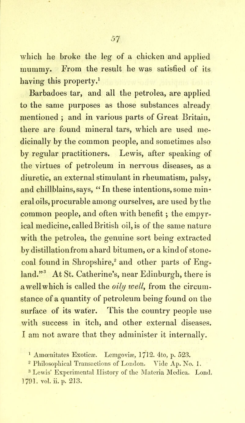which he broke the leg* of a chicken and applied mummy. From the result he was satisfied of its haying this property.1 Barbadoes tar, and all the petrolea, are applied to the same purposes as those substances already mentioned ; and in various parts of Great Britain, there are found mineral tars, which are used me- dicinally by the common people, and sometimes also by regular practitioners. Lewis, after speaking of the virtues of petroleum in nervous diseases, as a diuretic, an external stimulant in rheumatism, palsy, and chillblains,says, “In these intentions,some min- eral oils, procurable among ourselves, are used by the common people, and often with benefit; the empyr- ical medicine, called British oil, is of the same nature with the petrolea, the genuine sort being extracted by distillation from ahard bitumen, or a kind of stone- coal found in Shropshire,2 and other parts of Eng- land.”3 At St. Catherine’s, near Edinburgh, there is a well which is called the oily well, from the circum- stance of a quantity of petroleum being found on the surface of its water. This the country people use with success in itch, and other external diseases. I am not aware that they administer it internally. 1 Amcenitates Exoticse. Lemgoviae, 1712. 4to, p. 523. 2 Philosophical Transactions of London. Vide Ap. No. 1. 3 Lewis’ Experimental PJistory of the Materia Medica. Lond. 1791. yol. ii. p. 213.