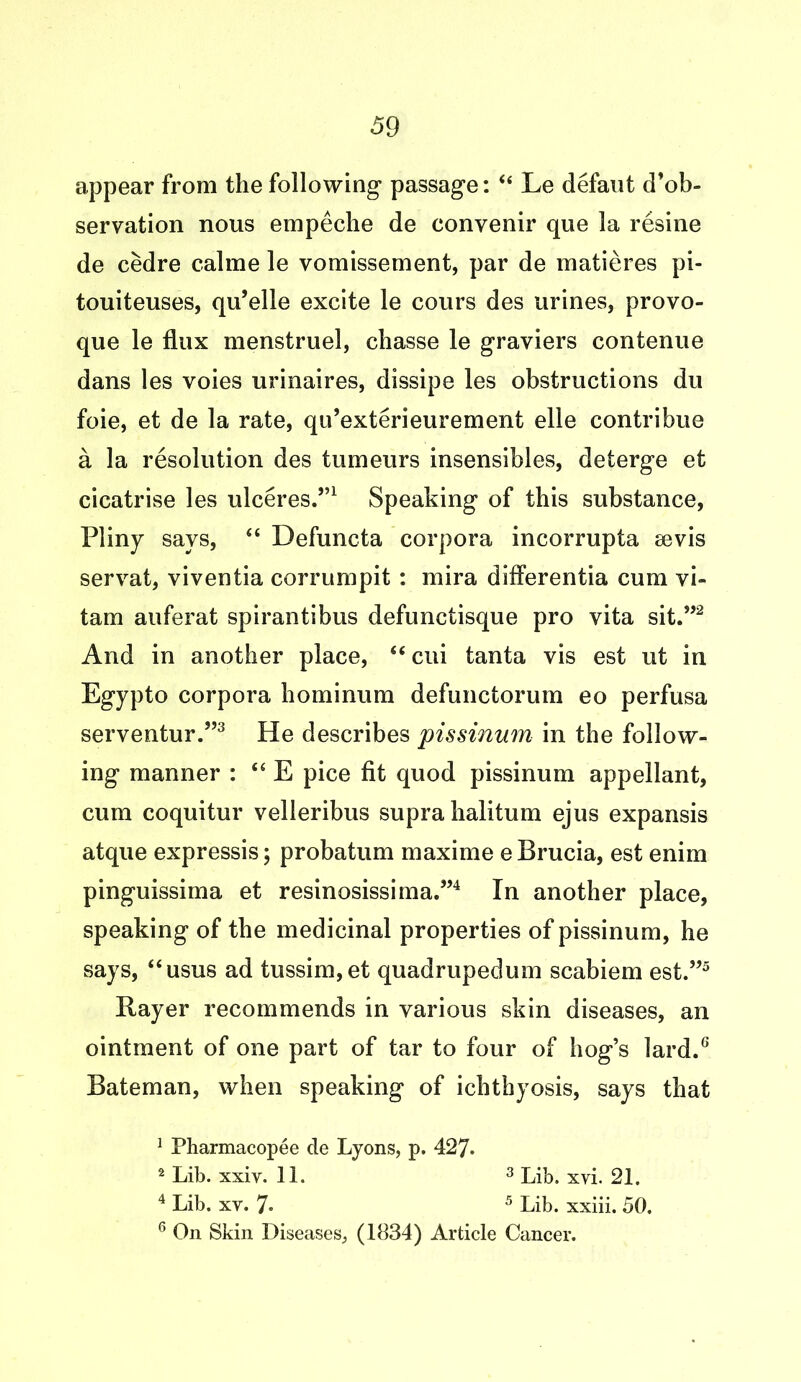 appear from the following passage: “ Le defaut d’ob- servation nous empeche de convenir que la resine de cedre calme le vomissement, par de matieres pi- touiteuses, qu’elle excite le cours des urines, provo- que le flux menstruel, chasse le graviers contenue dans les voies urinaires, dissipe les obstructions du foie, et de la rate, qu’exterieurement elle contribue a la resolution des tumeurs insensibles, deterge et cicatrise les ulceres.”1 Speaking of this substance, Pliny says, “ Defuncta corpora incorrupta sevis servat, viventia corrumpit: mira differentia cum yi- tam auferat spirantibus defunctisque pro vita sit.”2 And in another place, “ cui tanta vis est ut in Egypto corpora bominum defunctorum eo perfusa serventur.”3 He describes pissinum in the follow- ing manner : “ E pice fit quod pissinum appellant, cum coquitur velleribus supra halitum ejus expansis atque expressis; probatum maxime e Brucia, est enim pinguissima et resinosissima.”4 In another place, speaking of the medicinal properties of pissinum, he says, “usus ad tussim,et quadrupedum scabiem est.”5 Rayer recommends in various skin diseases, an ointment of one part of tar to four of hog’s lard.6 Bateman, when speaking of ichthyosis, says that 1 Pharmacopee de Lyons, p. 427. 2 Lib. xxiv. 11. 3 Lib. xvi. 21. 4 Lib. xy. 7* 5 Lib. xxiii. 50. 6 On Skin Diseases, (1834) Article Cancer.