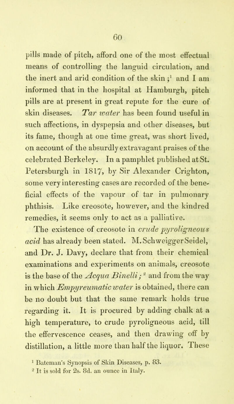 pills made of pitch, afford one of the most effectual means of controlling* the languid circulation, and the inert and arid condition of the skin j1 and I am informed that in the hospital at Hamburgh, pitch pills are at present in great repute for the cure of skin diseases. Tar water has been found useful in such affections, in dyspepsia and other diseases, but its fame, though at one time great, was short lived, on account of the absurdly extravagant praises of the celebrated Berkeley. In a pamphlet published at St. Petersburgh in 1817, by Sir Alexander Crighton, some very interesting cases are recorded of the bene- ficial effects of the vapour of tar in pulmonary phthisis. Like creosote, however, and the kindred remedies, it seems only to act as a palliative. The existence of creosote in crude 'pyroligneous acid has already been stated. M. Schweigger Seidel, and Dr. J. Davy, declare that from their chemical examinations and experiments on animals, creosote is the base of the Acqua Binelli; 2 and from the way in which Empyreumatic water is obtained, there can be no doubt but that the same remark holds true regarding it. It is procured by adding chalk at a high temperature, to crude pyroligneous acid, till the effervescence ceases, and then drawing off by distillation, a little more than half the liquor. These 1 Bateman’s Synopsis of Skin Diseases, p. 83. 2 It is sold for 2s. 8d. an ounce in Italy.