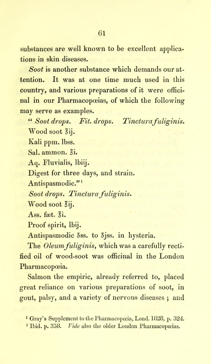 substances are well known to be excellent applica- tions in skin diseases. Soot is another substance which demands our at- tention. It was at one time much used in this country, and various preparations of it were offici- nal in our Pharmacopoeias, of which the following may serve as examples. “ Soot drops. Fit. drops. Tincturafuliginis. Wood soot Sij. Kali ppm. lbss. Sal. ammon. Si. Aq. Fluvialis, lbiij. Digest for three days, and strain. Antispasmodic.”1 2 Soot drops. Tinctura fuliginis. Wood soot Sij. Ass. feet. Si. Proof spirit, Ibij. Antispasmodic 3ss. to 5jss. in hysteria. The Oleum fuliginis, which was a carefully recti- fied oil of wood-soot was officinal in the London Pharmacopoeia. Salmon the empiric, already referred to, placed great reliance on various preparations of soot, in gout, palsy, and a variety of nervous diseases ; and 1 Gray’s Supplement to the Pharmacopoeia, LoncL 1828, p. 324. 2 Ibid. p. 358. Vide also the older London Pharmacopoeias.