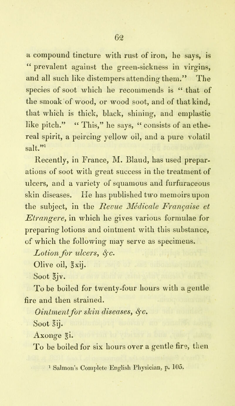 a compound tincture with rust of iron, he says, is “ prevalent against the green-sickness in virgins, and all such like distempers attending them.” The species of soot which he recommends is “ that of the smoak of wood, or wood soot, and of that kind, that which is thick, black, shining, and emplastic like pitch.” “ This,” he says, “ consists of an ethe- real spirit, a peircing yellow oil, and a pure volatil salt.”1 Recently, in France, M. Bland, has used prepar- ations of soot with great success in the treatment of ulcers, and a variety of squamous and furfuraceous skin diseases. Fie has published two memoirs upon the subject, in the Revue Medicate Franqaise et Etrangere, in which he gives various formulae for preparing lotions and ointment with this substance, of which the following may serve as specimens. Lotion for ulcers, fyc. Olive oil, §xij. Soot gjv. To be boiled for twenty-four hours with a gentle fire and then strained. Ointment for shin diseases, fyc. Soot iij. Axonge §i. To be boiled for six hours over a gentle fire, then 1 Salmon’s Complete English Physician, p. 105.