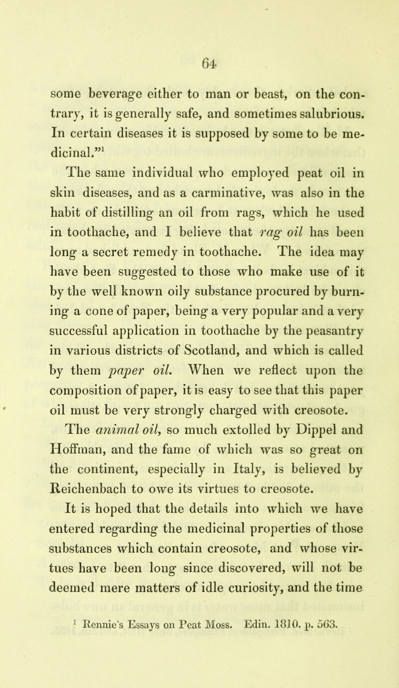 some beverage either to man or beast, on the con- trary, it is generally safe, and sometimes salubrious. In certain diseases it is supposed by some to be me- dicinal”1 The same individual who employed peat oil in skin diseases, and as a carminative, was also in the habit of distilling an oil from rags, which he used in toothache, and I believe that rag oil has been long a secret remedy in toothache. The idea may have been suggested to those who make use of it by the well known oily substance procured by burn- ing a cone of paper, being a very popular and a very successful application in toothache by the peasantry in various districts of Scotland, and which is called by them paper oil. When we reflect upon the composition of paper, it is easy to see that this paper oil must be very strongly charged with creosote. The animal oil, so much extolled by Dippel and Hoffman, and the fame of which was so great on the continent, especially in Italy, is believed by Reichenbach to owe its virtues to creosote. It is hoped that the details into which we have entered regarding the medicinal properties of those substances which contain creosote, and whose vir- tues have been long since discovered, will not be deemed mere matters of idle curiosity, and the time 1 Rennie’s Essays on Peat Moss. Edin. 1810. p. 563.