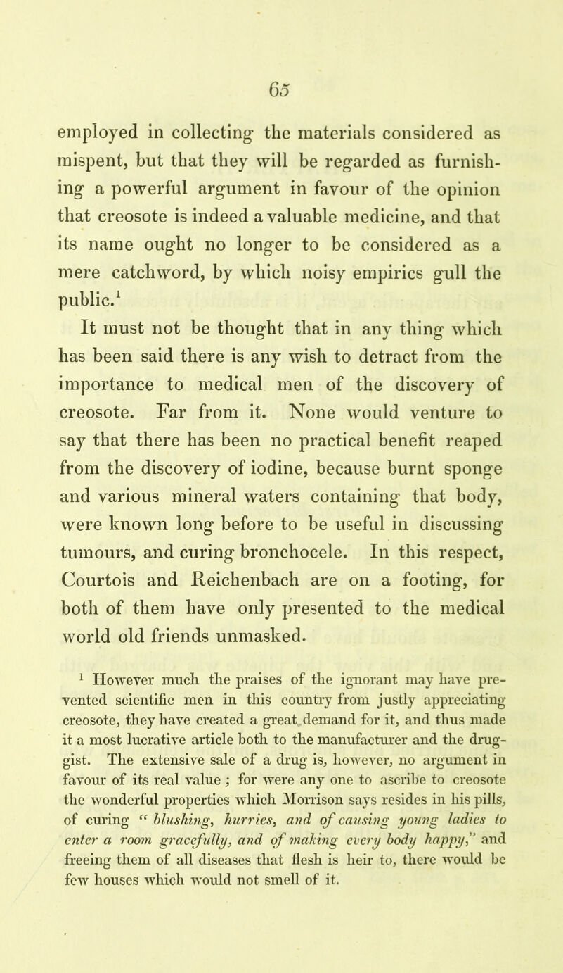 65 employed in collecting the materials considered as mispent, but that they will be regarded as furnish- ing a powerful argument in favour of the opinion that creosote is indeed a valuable medicine, and that its name ought no longer to be considered as a mere catchword, by which noisy empirics gull the public.1 It must not be thought that in any thing which has been said there is any wish to detract from the importance to medical men of the discovery of creosote. Far from it. None would venture to say that there has been no practical benefit reaped from the discovery of iodine, because burnt sponge and various mineral waters containing that body, were known long before to be useful in discussing tumours, and curing bronchocele. In this respect, Courtois and Reichenbacli are on a footing, for both of them have only presented to the medical world old friends unmasked. 1 However much the praises of the ignorant may have pre- vented scientific men in this country from justly appreciating creosote, they have created a great demand for it, and thus made it a most lucrative article both to the manufacturer and the drug- gist. The extensive sale of a drug is, however, no argument in favour of its real value; for were any one to ascribe to creosote the wonderful properties which Morrison says resides in his pills, of curing “ blushing, hurries, and of causing young ladies to enter a room gracefully, and of making every body happy,” and freeing them of all diseases that flesh is heir to, there would he few houses which would not smell of it.