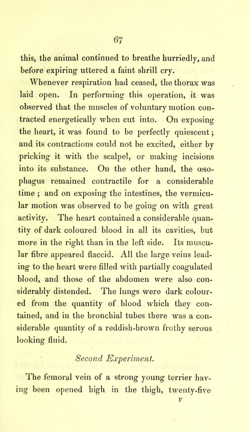this, the animal continued to breathe hurriedly, and before expiring1 uttered a faint shrill cry. Whenever respiration had ceased, the thorax was laid open. In performing this operation, it was observed that the muscles of voluntary motion con- tracted energetically when cut into. On exposing the heart, it was found to be perfectly quiescent; and its contractions could not be excited, either by pricking it with the scalpel, or making incisions into its substance. On the other hand, the oeso- phagus remained contractile for a considerable time ; and on exposing the intestines, the vermicu- lar motion was observed to be going on with great activity. The heart contained a considerable quan- tity of dark coloured blood in all its cavities, but more in the right than in the left side. Its muscu- lar fibre appeared flaccid. All the large veins lead- ing to the heart were filled with partially coagulated blood, and those of the abdomen were also con- siderably distended. The lungs were dark colour- ed from the quantity of blood which they con- tained, and in the bronchial tubes there was a con- siderable quantity of a reddish-brown frothy serous looking fluid. Second Experiment. The femoral vein of a strong young terrier hav- ing been opened high in the thigh, twenty-five F