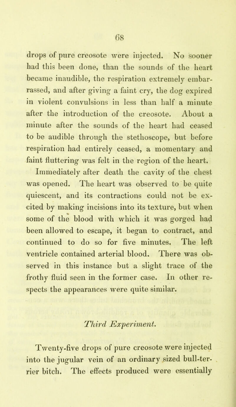 drops of pure creosote were injected. No sooner had this been done, than the sounds of the heart became inaudible, the respiration extremely embar- rassed, and after giving- a faint cry, the dog expired in violent convulsions in less than half a minute after the introduction of the creosote. About a minute after the sounds of the heart had ceased to be audible through the stethoscope, but before respiration had entirely ceased, a momentary and faint fluttering was felt in the region of the heart. Immediately after death the cavity of the chest was opened. The heart was observed to be quite quiescent, and its contractions could not be ex- cited by making incisions into its texture, but when some of the blood with which it was gorged had been allowed to escape, it began to contract, and continued to do so for five minutes. The left ventricle contained arterial blood. There was ob- served in this instance but a slight trace of the frothy fluid seen in the former case. In other re- spects the appearances were quite similar. Third Experiment. Twenty-five drops of pure creosote were injected into the jugular vein of an ordinary sized bull-ter- rier bitch. The effects produced were essentially