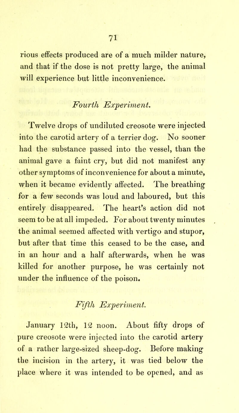 rious effects produced are of a much milder nature, and that if the dose is not pretty large, the animal will experience but little inconvenience. Fourth Experiment. Twelve drops of undiluted creosote were injected into the carotid artery of a terrier dog. No sooner had the substance passed into the vessel, than the animal gave a faint cry, hut did not manifest any other symptoms of inconvenience for about a minute, when it became evidently affected. The breathing for a few seconds was loud and laboured, but this entirely disappeared. The heart’s action did not seem to be at all impeded. For about twenty minutes the animal seemed affected with vertigo and stupor, but after that time this ceased to be the case, and in an hour and a half afterwards, when he was killed for another purpose, he was certainly not under the influence of the poison. Fifth Experiment. January 12th, 12 noon. About fifty drops of pure creosote were injected into the carotid artery of a rather large-sized sheep-dog. Before making the incision in the artery, it was tied below the place where it was intended to be opened, and as