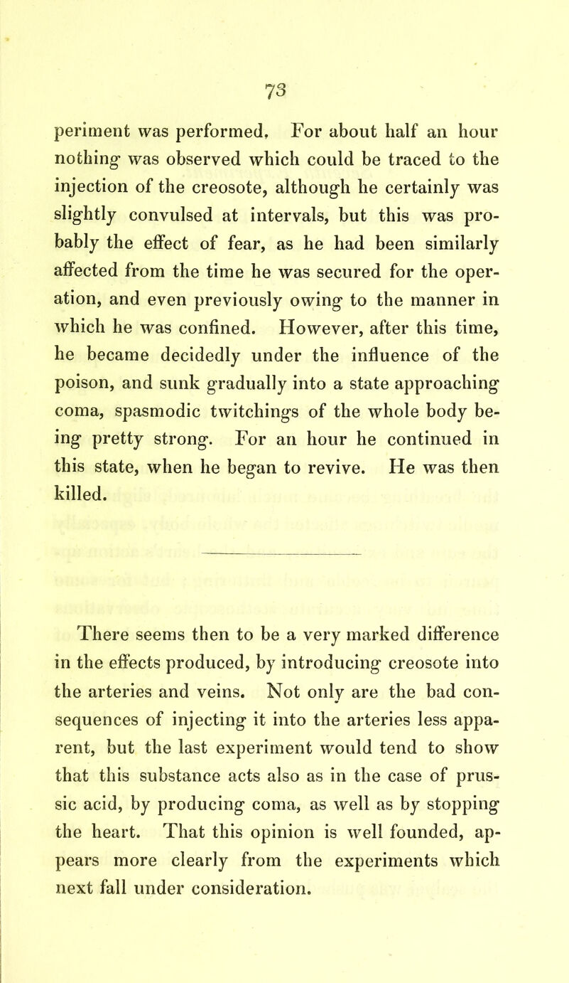 periment was performed, For about half an hour nothing was observed which could be traced to the injection of the creosote, although he certainly was slightly convulsed at intervals, but this was pro- bably the effect of fear, as he had been similarly affected from the time he was secured for the oper- ation, and even previously owing to the manner in which he was confined. However, after this time, he became decidedly under the influence of the poison, and sunk gradually into a state approaching coma, spasmodic twitchings of the whole body be- ing pretty strong. For an hour he continued in this state, when he began to revive. He was then killed. There seems then to be a very marked difference in the effects produced, by introducing creosote into the arteries and veins. Not only are the bad con- sequences of injecting it into the arteries less appa- rent, but the last experiment would tend to show that this substance acts also as in the case of prus- sic acid, by producing coma, as well as by stopping the heart. That this opinion is well founded, ap- pears more clearly from the experiments which next fall under consideration.