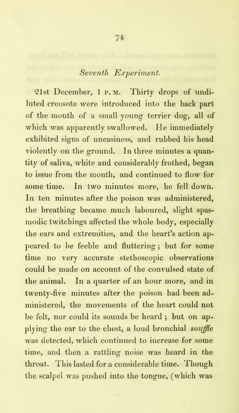 Seventh Experiment. 21st December, 1 p. m. Thirty drops of undi- luted creosote were introduced into the back part of the mouth of a small young terrier dog, all of which was apparently swallowed. He immediately exhibited signs of uneasiness, and rubbed his head violently on the ground. In three minutes a quan- tity of saliva, white and considerably frothed, began to issue from the mouth, and continued to flow for some time. In two minutes more, he fell down. In ten minutes after the poison was administered, the breathing became much laboured, slight spas- modic twitchings affected the whole body, especially the ears and extremities, and the heart’s action ap- peared to be feeble and fluttering; but for some time no very accurate stethoscopic observations could be made on account of the convulsed state of the animal. In a quarter of an hour more, and in twenty-five minutes after the poison had been ad- ministered, the movements of the heart could not be felt, nor could its sounds be heard ; but on ap- plying the ear to the chest, a loud bronchial souffle was detected, which continued to increase for some time, and then a rattling noise was heard in the throat. This lasted for a considerable time. Though the scalpel was pushed into the tongue, (which was