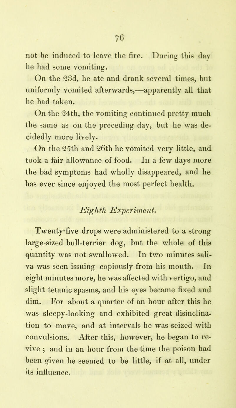 not be induced to leave the fire. During this day he had some vomiting. On the 23d, he ate and drank several times, but uniformly vomited afterwards,—apparently all that he had taken. On the 24th, the vomiting continued pretty much the same as on the preceding day, but he was de- cidedly more lively. On the 25th and 26th he vomited very little, and took a fair allowance of food. In a few days more the bad symptoms had wholly disappeared, and he has ever since enjoyed the most perfect health. Eighth Experiment. Twenty-five drops were administered to a strong large-sized bull-terrier dog, but the whole of this quantity was not swallowed. In two minutes sali- va was seen issuing copiously from his mouth. In eight minutes more, he was affected with vertigo, and slight tetanic spasms, and his eyes became fixed and dim. For about a quarter of an hour after this he was sleepy-looking and exhibited great disinclina- tion to move, and at intervals he was seized with convulsions. After this, however, he began to re- vive ; and in an hour from the time the poison had been given he seemed to be little, if at all, under its influence.