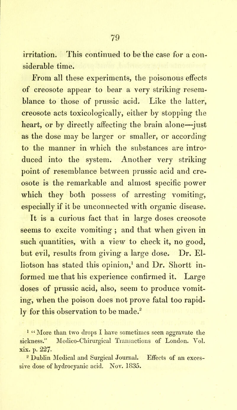 irritation. This continued to be the case for a con- siderable time. From all these experiments, the poisonous effects of creosote appear to bear a very striking* resem- blance to those of prussic acid. Like the latter, creosote acts toxicologically, either by stopping the heart, or by directly affecting the brain alone-just as the dose may be larger or smaller, or according to the manner in which the substances are intro- duced into the system. Another very striking point of resemblance between prussic acid and cre- osote is the remarkable and almost specific power which they both possess of arresting vomiting, especially if it be unconnected with organic disease. It is a curious fact that in large doses creosote seems to excite vomiting ; and that when given in such quantities, with a view to check it, no good, but evil, results from giving a large dose. Dr. El- liotson has stated this opinion,1 and Dr. Shortt in- formed me that his experience confirmed it. Large doses of prussic acid, also, seem to produce vomit- ing, when the poison does not prove fatal too rapid- ly for this observation to be made.2 1 “More than two drops I have sometimes seen aggravate the sickness.” Medico-Chirurgical Transactions of London. Yol. xix. p. 227. 2 Dublin Medical and Surgical Journal. Effects of an exces- sive dose of hydrocyanic acid. Nov. 1835.