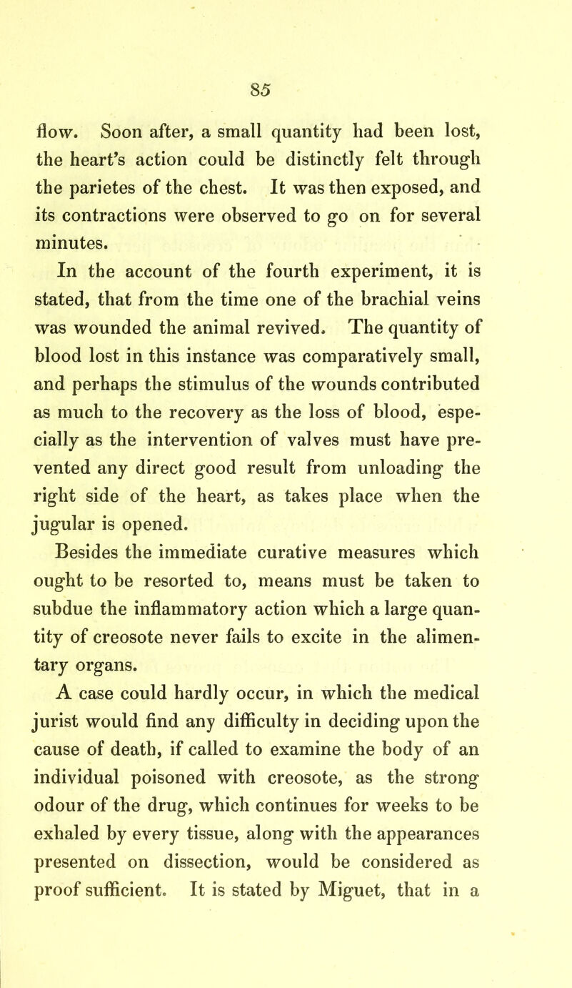 flow. Soon after, a small quantity had been lost, the heart’s action could be distinctly felt through the parietes of the chest. It was then exposed, and its contractions were observed to go on for several minutes. In the account of the fourth experiment, it is stated, that from the time one of the brachial veins was wounded the animal revived. The quantity of blood lost in this instance was comparatively small, and perhaps the stimulus of the wounds contributed as much to the recovery as the loss of blood, espe- cially as the intervention of valves must have pre- vented any direct good result from unloading the right side of the heart, as takes place when the jugular is opened. Besides the immediate curative measures which ought to be resorted to, means must be taken to subdue the inflammatory action which a large quan- tity of creosote never fails to excite in the alimen- tary organs. A case could hardly occur, in which the medical jurist would find any difficulty in deciding upon the cause of death, if called to examine the body of an individual poisoned with creosote, as the strong odour of the drug, which continues for weeks to be exhaled by every tissue, along with the appearances presented on dissection, would be considered as proof sufficient. It is stated by Miguet, that in a