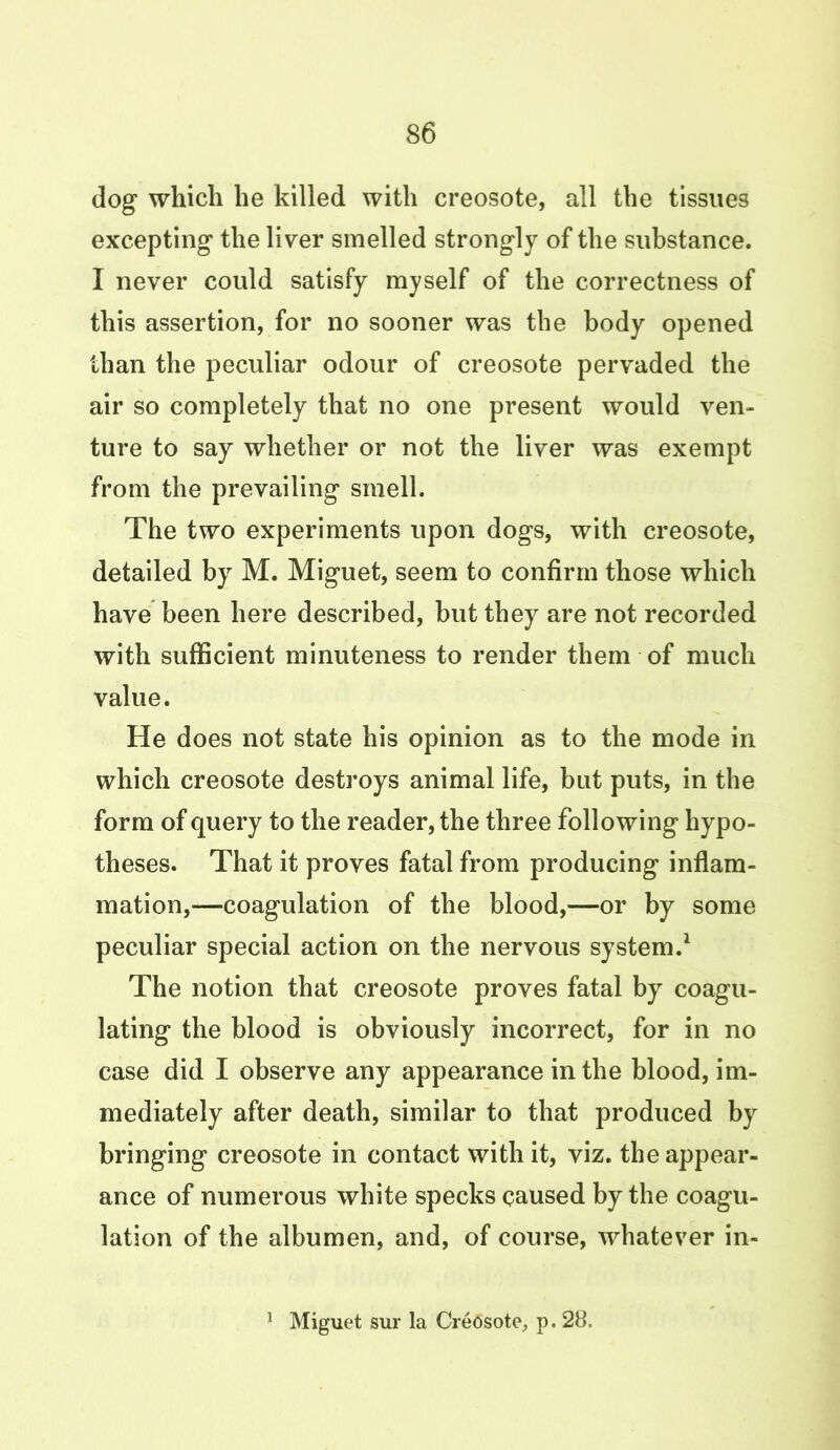 dog which he killed with creosote, all the tissues excepting the liver smelled strongly of the substance. I never could satisfy myself of the correctness of this assertion, for no sooner was the body opened than the peculiar odour of creosote pervaded the air so completely that no one present would ven- ture to say whether or not the liver was exempt from the prevailing smell. The two experiments upon dogs, with creosote, detailed by M. Miguet, seem to confirm those which have been here described, but they are not recorded with sufficient minuteness to render them of much value. He does not state his opinion as to the mode in which creosote destroys animal life, but puts, in the form of query to the reader, the three following hypo- theses. That it proves fatal from producing inflam- mation,—coagulation of the blood,—or by some peculiar special action on the nervous system.1 The notion that creosote proves fatal by coagu- lating the blood is obviously incorrect, for in no case did I observe any appearance in the blood, im- mediately after death, similar to that produced by bringing creosote in contact with it, viz. the appear- ance of numerous white specks caused by the coagu- lation of the albumen, and, of course, whatever in-