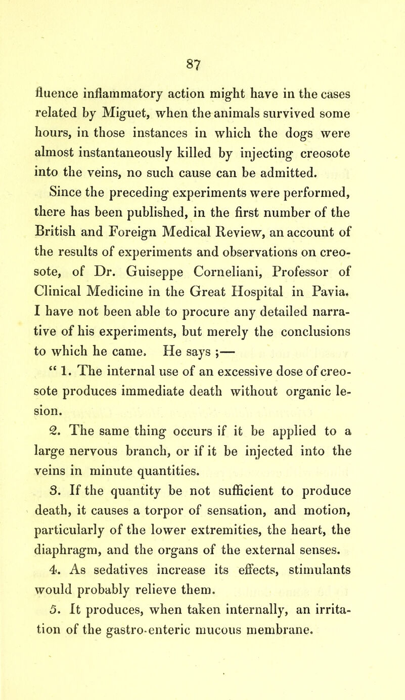 8? fluence inflammatory action might have in the cases related by Miguet, when the animals survived some hours, in those instances in which the dogs were almost instantaneously killed by injecting creosote into the veins, no such cause can be admitted. Since the preceding experiments were performed, there has been published, in the first number of the British and Foreign Medical Review, an account of the results of experiments and observations on creo- sote, of Dr. Guiseppe Corneliani, Professor of Clinical Medicine in the Great Hospital in Pavia. I have not been able to procure any detailed narra- tive of his experiments, but merely the conclusions to which he came. He says ;— “ 1. The internal use of an excessive dose of creo- sote produces immediate death without organic le- sion. 2. The same thing occurs if it be applied to a large nervous branch, or if it be injected into the veins in minute quantities. 8. If the quantity be not sufficient to produce death, it causes a torpor of sensation, and motion, particularly of the lower extremities, the heart, the diaphragm, and the organs of the external senses. 4. As sedatives increase its effects, stimulants would probably relieve them. 5. It produces, when taken internally, an irrita- tion of the gastroenteric mucous membrane.