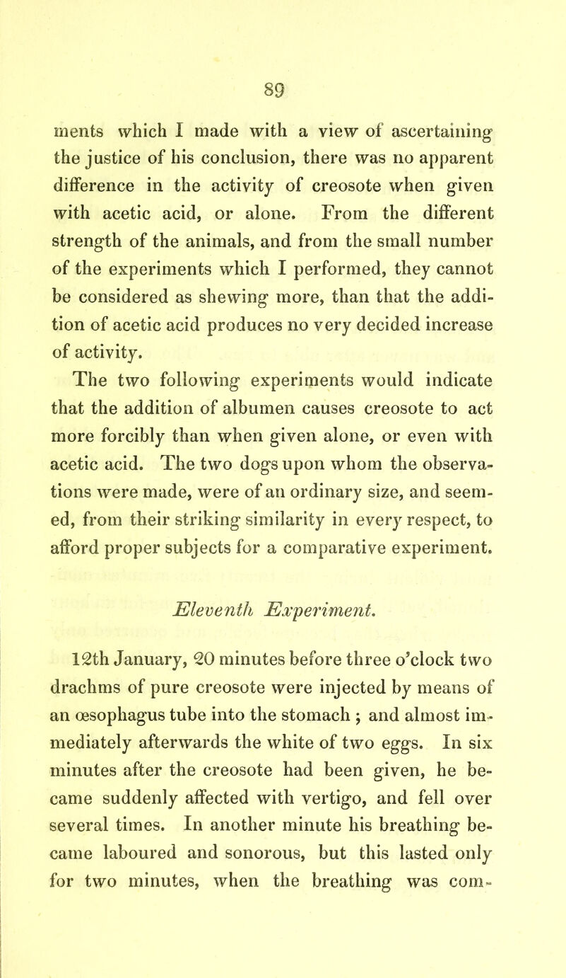 ments which I made with a view of ascertaining the justice of his conclusion, there was no apparent difference in the activity of creosote when given with acetic acid, or alone. From the different strength of the animals, and from the small number of the experiments which I performed, they cannot be considered as shewing more, than that the addi- tion of acetic acid produces no very decided increase of activity. The two following experiments would indicate that the addition of albumen causes creosote to act more forcibly than when given alone, or even with acetic acid. The two dogs upon whom the observa- tions were made, were of an ordinary size, and seem- ed, from their striking similarity in every respect, to afford proper subjects for a comparative experiment. Eleventh Experiment. 12th January, 20 minutes before three o’clock two drachms of pure creosote were injected by means of an oesophagus tube into the stomach ; and almost im- mediately afterwards the white of two eggs. In six minutes after the creosote had been given, he be- came suddenly affected with vertigo, and fell over several times. In another minute his breathing be- came laboured and sonorous, but this lasted only for two minutes, when the breathing was com-