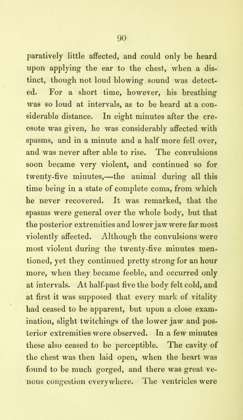 paratively little affected, and could only be heard upon applying the ear to the chest, when a dis- tinct, though not loud blowing sound was detect- ed. For a short time, however, his breathing was so loud at intervals, as to be heard at a con- siderable distance. In eight minutes after the cre- osote was given, he was considerably affected with spasms, and in a minute and a half more fell over, and was never after able to rise. The convulsions soon became very violent, and continued so for twenty-five minutes,—the animal during all this time being in a state of complete coma, from which he never recovered. It was remarked, that the spasms were general over the whole body, but that the posterior extremities and lower jaw were far most violently affected. Although the convulsions were most violent during the twenty-five minutes men- tioned, yet they continued pretty strong for an hour more, when they became feeble, and occurred only at intervals. At half-past five the body felt cold, and at first it was supposed that every mark of vitality had ceased to be apparent, but upon a close exam- ination, slight twitchings of the lower jaw and pos- terior extremities were observed. In a few minutes these also ceased to be perceptible. The cavity of the chest was then laid open, when the heart was found to be much gorged, and there was great ve- nous congestion everywhere. The ventricles were