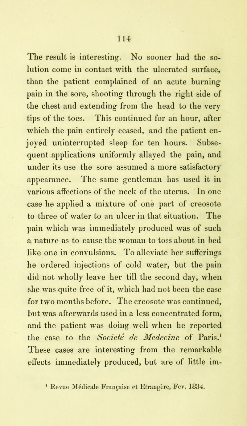 The result is interesting. No sooner had the so- lution come in contact with the ulcerated surface, than the patient complained of an acute burning pain in the sore, shooting through the right side of the chest and extending from the head to the very tips of the toes. This continued for an hour, after which the pain entirely ceased, and the patient en- joyed uninterrupted sleep for ten hours. Subse- quent applications uniformly allayed the pain, and under its use the sore assumed a more satisfactory appearance. The same gentleman has used it in various affections of the neck of the uterus. In one case he applied a mixture of one part of creosote to three of water to an ulcer in that situation. The pain which was immediately produced was of such a nature as to cause the woman to toss about in bed like one in convulsions. To alleviate her sufferings he ordered injections of cold water, but the pain did not wholly leave her till the second day, when she was quite free of it, which had not been the case for two months before. The creosote was continued, but was afterwards used in a less concentrated form, and the patient was doing well when he reported the case to the Societe de Medecine of Paris.1 These cases are interesting from the remarkable effects immediately produced, but are of little im- x Revue Medicale Fran^aise et Etrangere, Fev. 1834.