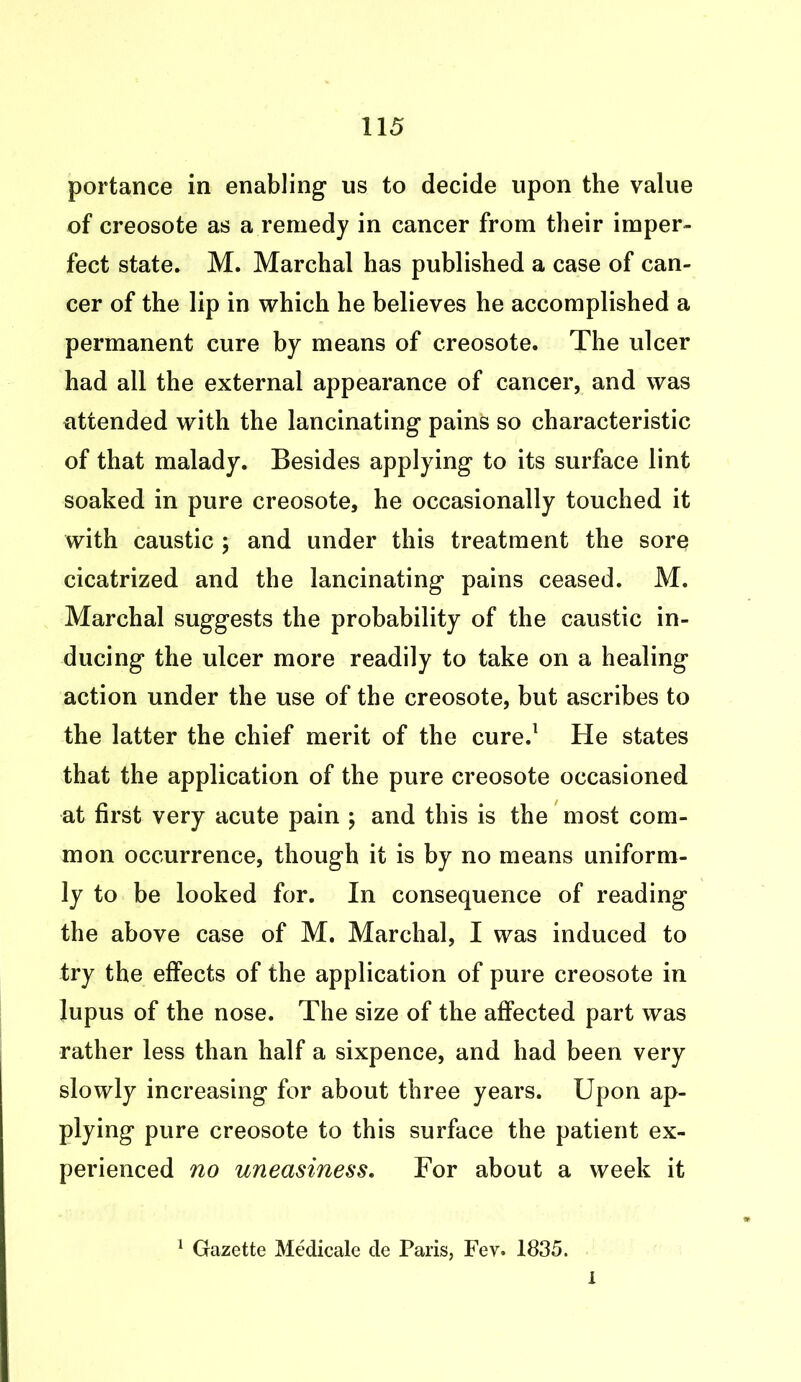 portance in enabling us to decide upon the value of creosote as a remedy in cancer from their imper- fect state. M. Marchal has published a case of can- cer of the lip in which he believes he accomplished a permanent cure by means of creosote. The ulcer had ail the external appearance of cancer, and was attended with the lancinating pains so characteristic of that malady. Besides applying to its surface lint soaked in pure creosote, he occasionally touched it with caustic ; and under this treatment the sore cicatrized and the lancinating pains ceased. M. Marchal suggests the probability of the caustic in- ducing the ulcer more readily to take on a healing action under the use of the creosote, but ascribes to the latter the chief merit of the cure.1 He states that the application of the pure creosote occasioned at first very acute pain ; and this is the most com- mon occurrence, though it is by no means uniform- ly to be looked for. In consequence of reading the above case of M. Marchal, I was induced to try the effects of the application of pure creosote in lupus of the nose. The size of the affected part was rather less than half a sixpence, and had been very slowly increasing for about three years. Upon ap- plying pure creosote to this surface the patient ex- perienced no uneasiness. For about a week it 1 Gazette Medicate de Paris, Fev. 1835. I