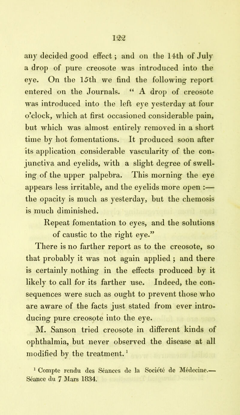 any decided good effect; and on the 14th of July a drop of pure creosote was introduced into the eye. On the 15th we find the following report entered on the Journals. “ A drop of creosote was introduced into the left eye yesterday at four o’clock, which at first occasioned considerable pain, but which was almost entirely removed in a short time by hot fomentations. It produced soon after its application considerable vascularity of the con- junctiva and eyelids, with a slight degree of swell- ing of the upper palpebra. This morning the eye appears less irritable, and the eyelids more open :— the opacity is much as yesterday, but the chemosis is much diminished. Repeat fomentation to eyes, and the solutions of caustic to the right eye.” There is no farther report as to the creosote, so that probably it was not again applied ; and there is certainly nothing in the effects produced by it likely to call for its farther use. Indeed, the con- sequences were such as ought to prevent those who are aware of the facts just stated from ever intro- ducing pure creosote into the eye. M. Sanson tried creosote in different kinds of ophthalmia, but never observed the disease at all modified by the treatment.1 1 Compte rendu des Seances de la Societe de Medecine.— Seance du 7 Mars 1834.