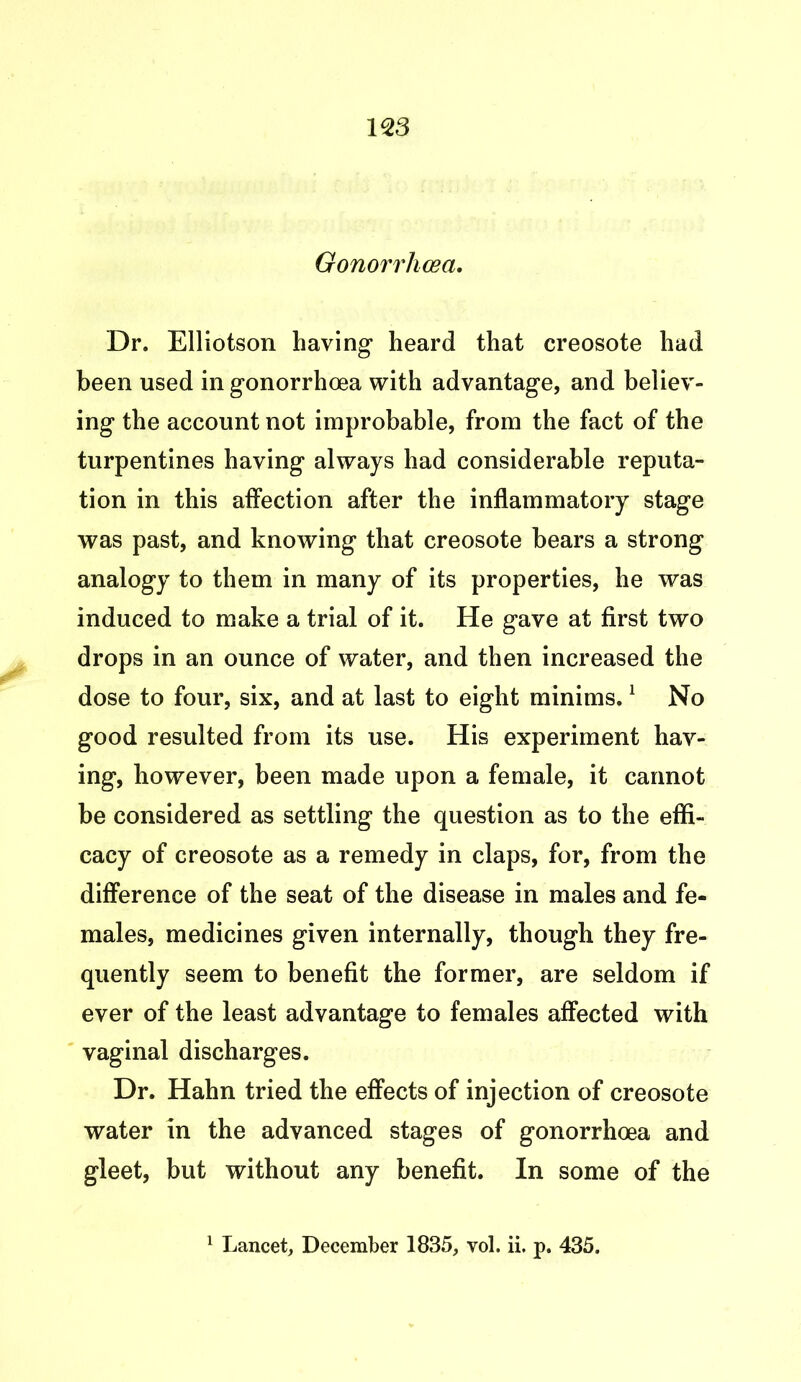 Gonorrhoea. Dr. Elliotson having heard that creosote had been used in gonorrhoea with advantage, and believ- ing the account not improbable, from the fact of the turpentines having always had considerable reputa- tion in this affection after the inflammatory stage was past, and knowing that creosote bears a strong analogy to them in many of its properties, he was induced to make a trial of it. He gave at first two drops in an ounce of water, and then increased the dose to four, six, and at last to eight minims.1 No good resulted from its use. His experiment hav- ing, however, been made upon a female, it cannot be considered as settling the question as to the effi- cacy of creosote as a remedy in claps, for, from the difference of the seat of the disease in males and fe- males, medicines given internally, though they fre- quently seem to benefit the former, are seldom if ever of the least advantage to females affected with vaginal discharges. Dr. Hahn tried the effects of injection of creosote water in the advanced stages of gonorrhoea and gleet, but without any benefit. In some of the 1 Lancet, December 1835, vol. ii. p. 435.