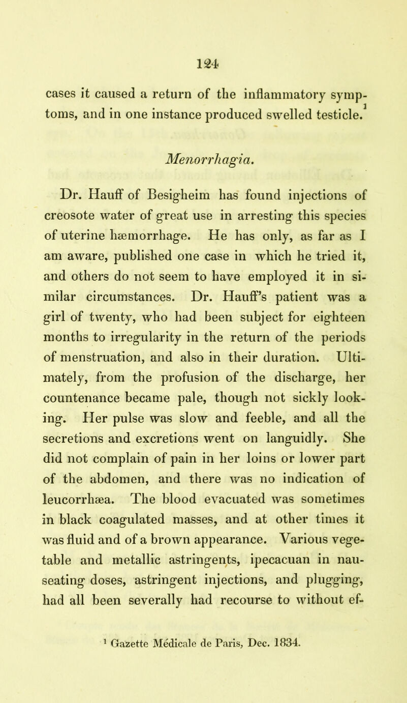 cases it caused a return of the inflammatory symp- toms, and in one instance produced swelled testicle. Menorrhagia. Dr. Hauff of Besigheim has found injections of creosote water of great use in arresting this species of uterine haemorrhage. He has only, as far as I am aware, published one case in which he tried it, and others do not seem to have employed it in si- milar circumstances. Dr. Hauff’s patient was a girl of twenty, who had been subject for eighteen months to irregularity in the return of the periods of menstruation, and also in their duration. Ulti- mately, from the profusion of the discharge, her countenance became pale, though not sickly look- ing. Her pulse was slow and feeble, and all the secretions and excretions went on languidly. She did not complain of pain in her loins or lower part of the abdomen, and there was no indication of leucorrhsea. The blood evacuated was sometimes in black coagulated masses, and at other times it was fluid and of a brown appearance. Various vege- table and metallic astringents, ipecacuan in nau- seating doses, astringent injections, and plugging, had all been severally had recourse to without ef-