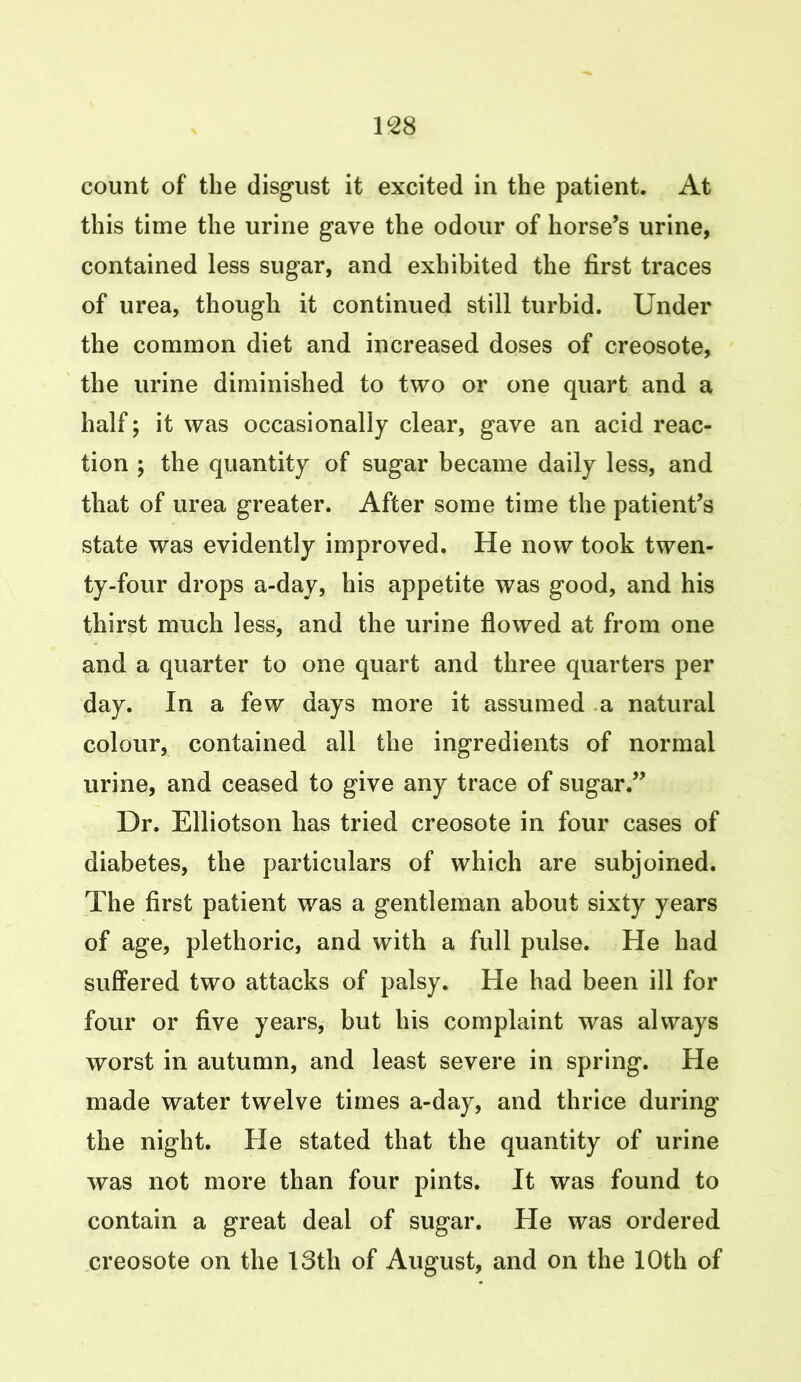 count of the disgust it excited in the patient. At this time the urine gave the odour of horse’s urine, contained less sugar, and exhibited the first traces of urea, though it continued still turbid. Under the common diet and increased doses of creosote, the urine diminished to two or one quart and a half; it was occasionally clear, gave an acid reac- tion ; the quantity of sugar became daily less, and that of urea greater. After some time the patient’s state was evidently improved. He now took twen- ty-four drops a-day, his appetite was good, and his thirst much less, and the urine flowed at from one and a quarter to one quart and three quarters per day. In a few days more it assumed a natural colour, contained all the ingredients of normal urine, and ceased to give any trace of sugar.” Dr. Elliotson has tried creosote in four cases of diabetes, the particulars of which are subjoined. The first patient was a gentleman about sixty years of age, plethoric, and with a full pulse. He had suffered two attacks of palsy. He had been ill for four or five years, but his complaint was always worst in autumn, and least severe in spring. He made water twelve times a-day, and thrice during the night. He stated that the quantity of urine was not more than four pints. It was found to contain a great deal of sugar. He was ordered creosote on the 18th of August, and on the 10th of