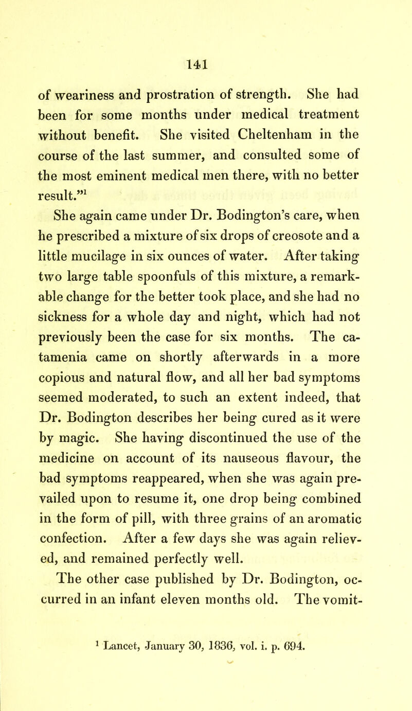 of weariness and prostration of strength. She had been for some months under medical treatment without benefit. She visited Cheltenham in the course of the last summer, and consulted some of the most eminent medical men there, with no better result.”1 She again came under Dr. Bodington’s care, when he prescribed a mixture of six drops of creosote and a little mucilage in six ounces of water. After taking two large table spoonfuls of this mixture, a remark- able change for the better took place, and she had no sickness for a whole day and night, which had not previously been the case for six months. The ca- tamenia came on shortly afterwards in a more copious and natural flow, and all her bad symptoms seemed moderated, to such an extent indeed, that Dr. Bodington describes her being cured as it were by magic. She having discontinued the use of the medicine on account of its nauseous flavour, the bad symptoms reappeared, when she was again pre- vailed upon to resume it, one drop being combined in the form of pill, with three grains of an aromatic confection. After a few days she was again reliev- ed, and remained perfectly well. The other case published by Dr. Bodington, oc- curred in an infant eleven months old. The vomit-