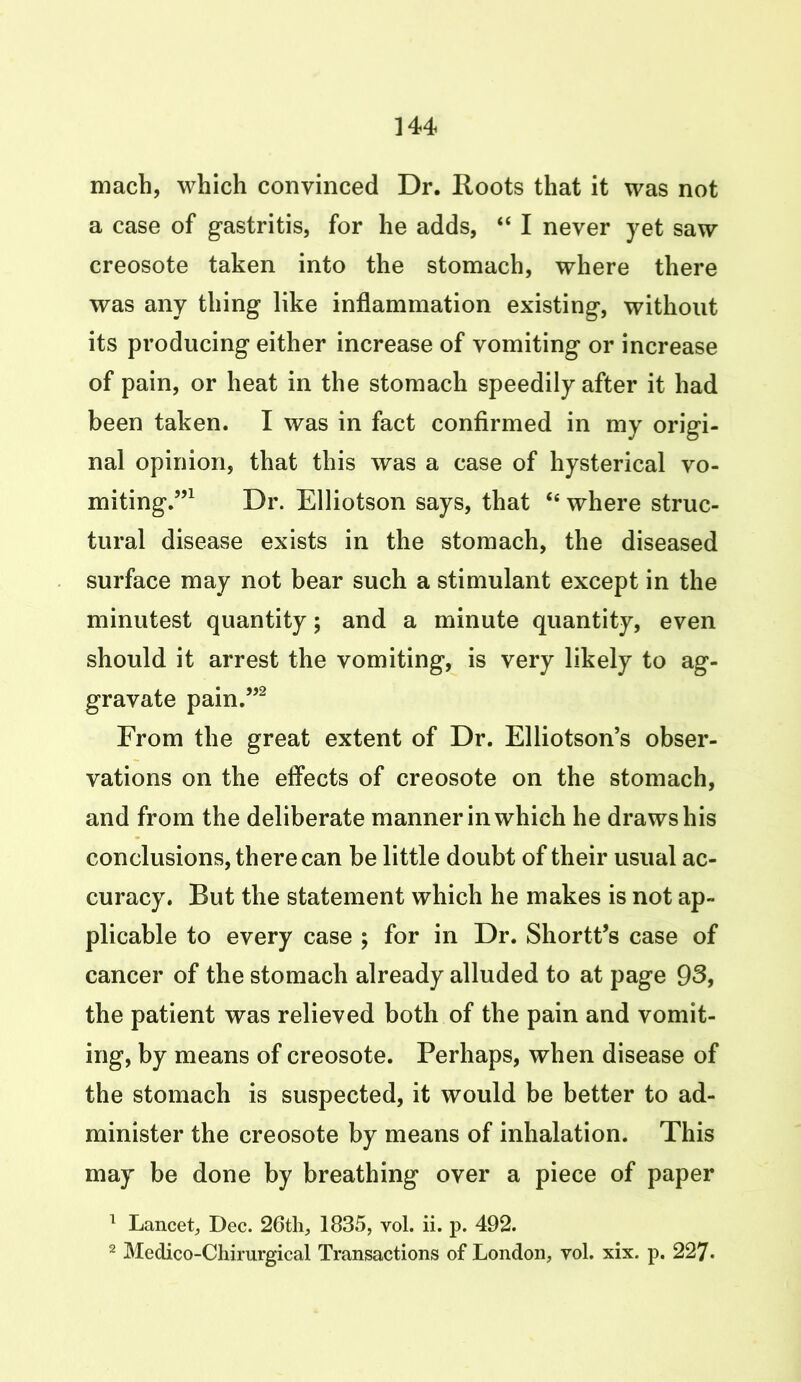 mach, which convinced Dr. Roots that it was not a case of gastritis, for he adds, “ I never yet saw creosote taken into the stomach, where there was any thing like inflammation existing, without its producing either increase of vomiting or increase of pain, or heat in the stomach speedily after it had been taken. I was in fact confirmed in my origi- nal opinion, that this was a case of hysterical vo- miting.”1 Dr. Elliotson says, that 46 where struc- tural disease exists in the stomach, the diseased surface may not bear such a stimulant except in the minutest quantity; and a minute quantity, even should it arrest the vomiting, is very likely to ag- gravate pain.”2 From the great extent of Dr. Elliotson’s obser- vations on the effects of creosote on the stomach, and from the deliberate manner in which he draws his conclusions, there can be little doubt of their usual ac- curacy. But the statement which he makes is not ap- plicable to every case ; for in Dr. Shortt’s case of cancer of the stomach already alluded to at page 93, the patient was relieved both of the pain and vomit- ing, by means of creosote. Perhaps, when disease of the stomach is suspected, it would be better to ad- minister the creosote by means of inhalation. This may be done by breathing over a piece of paper 1 Lancet, Dec. 26th, 1835, vol. ii. p. 492. 2 Medico-Chirurgical Transactions of London, vol. xix. p. 227-