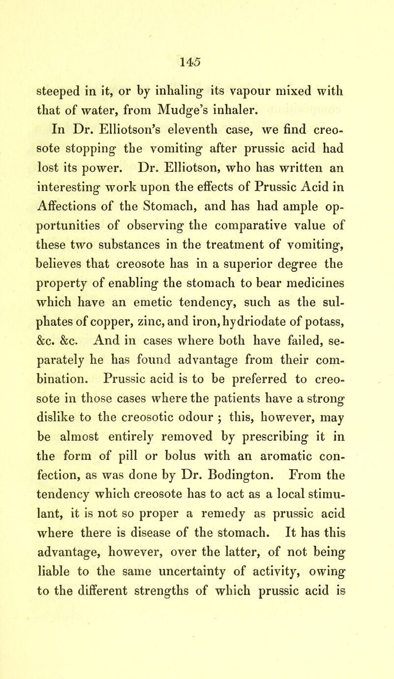 steeped in it, or by inhaling its vapour mixed with that of water, from Mudge’s inhaler. In Dr. Elliotson’s eleventh case, we find creo- sote stopping the vomiting after prussic acid had lost its power. Dr. Elliotson, who has written an interesting work upon the effects of Prussic Acid in Affections of the Stomach, and has had ample op- portunities of observing the comparative value of these two substances in the treatment of vomiting, believes that creosote has in a superior degree the property of enabling the stomach to bear medicines which have an emetic tendency, such as the sul- phates of copper, zinc, and iron,hydriodate of potass, &c. &c. And in cases where both have failed, se- parately he has found advantage from their com- bination. Prussic acid is to be preferred to creo- sote in those cases where the patients have a strong dislike to the creosotic odour ; this, however, may be almost entirely removed by prescribing it in the form of pill or bolus with an aromatic con- fection, as was done by Dr. Bodington. From the tendency which creosote has to act as a local stimu- lant, it is not so proper a remedy as prussic acid where there is disease of the stomach. It has this advantage, however, over the latter, of not being liable to the same uncertainty of activity, owing to the different strengths of which prussic acid is