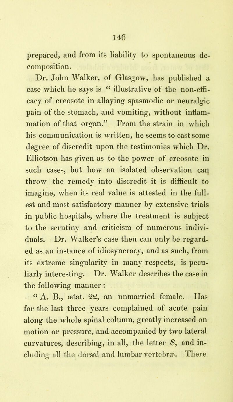 prepared, and from its liability to spontaneous de- composition. Dr. John Walker, of Glasgow, has published a case which he says is “ illustrative of the non-effi- cacy of creosote in allaying spasmodic or neuralgic pain of the stomach, and vomiting, without inflam- mation of that organ.” From the strain in which his communication is written, he seems to cast some degree of discredit upon the testimonies which Dr. Elliotson has given as to the power of creosote in such cases, but how an isolated observation can throw the remedy into discredit it is difficult to imagine, when its real value is attested in the full- est and most satisfactory manner by extensive trials in public hospitals, where the treatment is subject to the scrutiny and criticism of numerous indivi- duals. Dr. Walker’s case then can only be regard- ed as an instance of idiosyncracy, and as such, from its extreme singularity in many respects, is pecu- liarly interesting. Dr. Walker describes the case in the following manner: “ A. B., aetat. 22, an unmarried female. Has for the last three years complained of acute pain along the whole spinal column, greatly increased on motion or pressure, and accompanied by two lateral curvatures, describing, in all, the letter S, and in- cluding all the dorsal and lumbar vertebrae. There