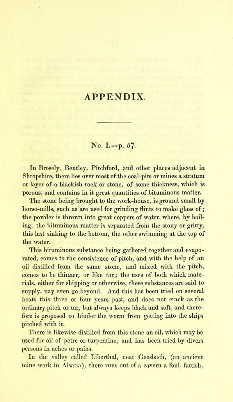 APPENDIX. No. I.—p. 57. In Brosely, Bentley, Pitchford, and other places adjacent in Shropshire, there lies over most of the coal-pits or mines a stratum or layer of a blackish rock or stone, of some thickness, which is porous, and contains in it great quantities of bituminous matter. The stone being brought to the work-house, is ground small by horse-mills, such as are used for grinding flints to make glass of; the powder is thrown into great coppers of water, where, by boil- ing, the bituminous matter is separated from the stony or gritty, this last sinking to the bottom, the other swimming at the top of the water. This bituminous substance being gathered together and evapo- rated, comes to the consistence of pitch, and with the help of an oil distilled from the same stone, and mixed with the pitch, comes to be thinner, or like tar; the uses of both which mate- rials, either for shipping or otherwise, these substances are said to supply, nay even go beyond. And this has been tried on several boats this three or four years past, and does not crack as the ordinary pitch or tar, but always keeps black and soft, and there- fore is proposed to hinder the worm from getting into the ships pitched with it. There is likewise distilled from this stone an oil, which may be used for oil of petre or turpentine, and has been tried by divers persons in aches or pains. In the valley called Liberthal, near Geesbach, (an ancient mine work in Alsatia), there runs out of a cavern a foul, fattish.