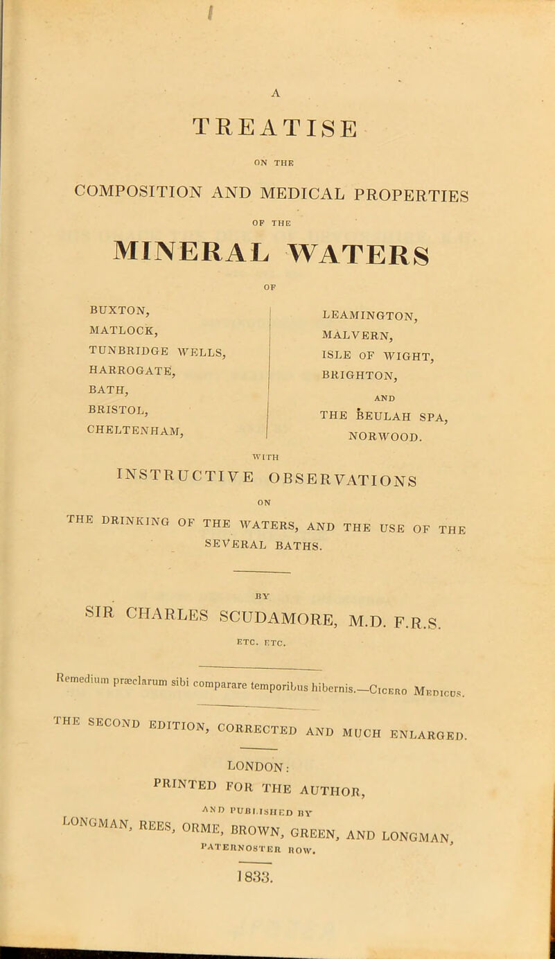 / A TREATISE ON THE COMPOSITION AND MEDICAL PROPERTIES OF THE MINERAL WATERS OF BUXTON, MATLOCK, TUNBRIDGE WELLS, HARROGATE, BATH, BRISTOL, CHELTENHAM, LEAMINGTON, MALVERN, ISLE OF WIGHT, BRIGHTON, AND THE BEULAH SPA, NORWOOD. WITH INSTRUCTIVE OBSERVATIONS ON the drinking of the waters, and the use of the SEVERAL BATHS. SIR CHARLES SCUDAMORE, M.D. F.R.S. ETC. FTC. Reroedium P~cl™ »ib, comp,™ tapporita „ibcr„is._c,c«,„ THE second editton, corrected and much enlarged. LONDON: printed for the author, and published by LONGMAN, REES, ORME, BROWN, GREEN, AND LONGMAN, PATERNOSTER HOW. 1833.