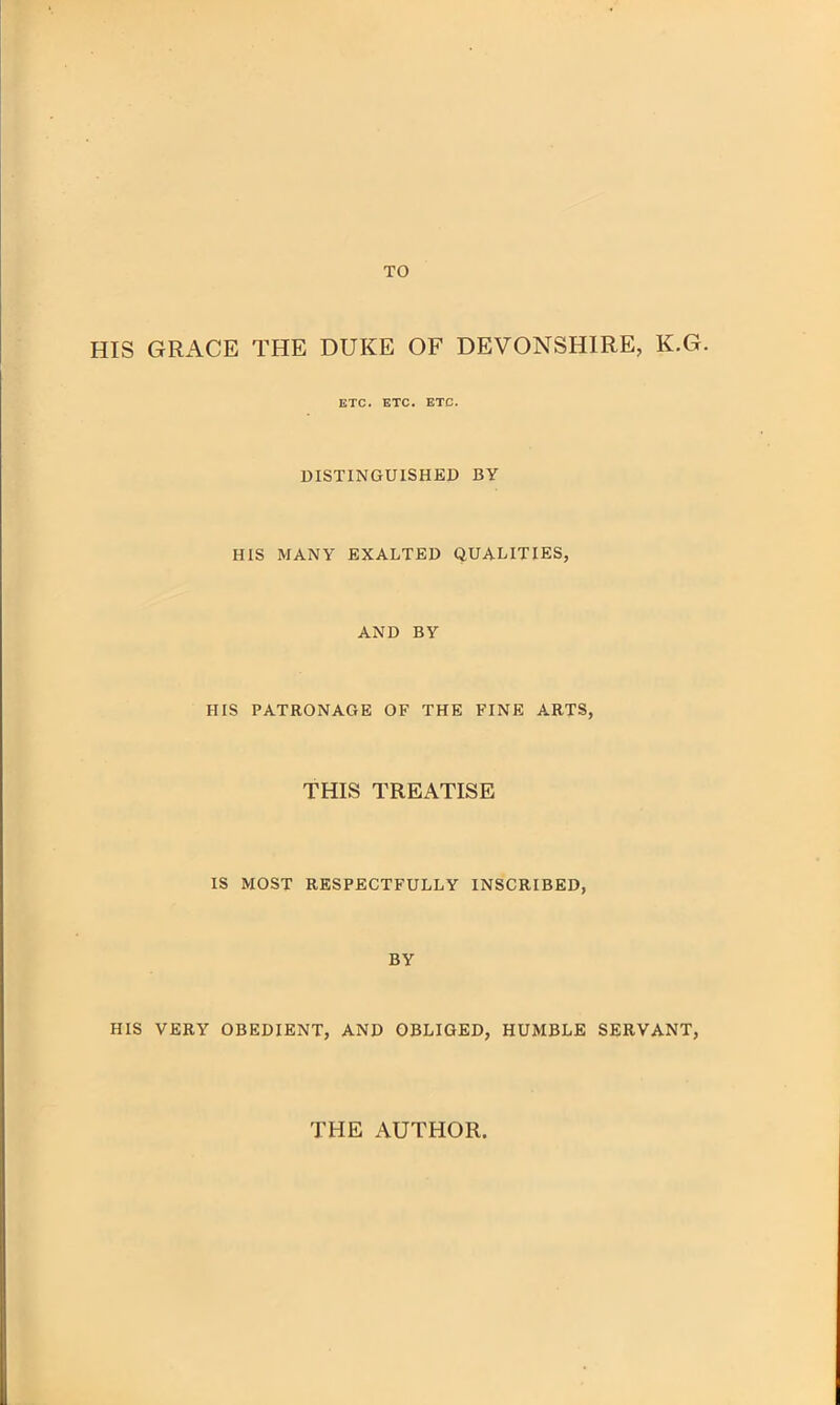 TO HIS GRACE THE DUKE OF DEVONSHIRE, K.G. ETC. ETC. ETC. DISTINGUISHED BY HIS MANY EXALTED QUALITIES, AND BY HIS PATRONAGE OF THE FINE ARTS, THIS TREATISE IS MOST RESPECTFULLY INSCRIBED, BY HIS VERY OBEDIENT, AND OBLIGED, HUMBLE SERVANT, THE AUTHOR
