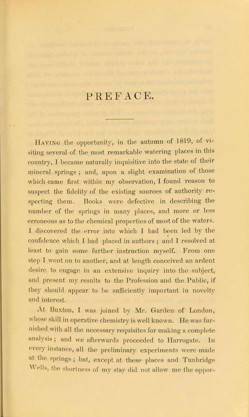 PREFACE. Having the opportunity, in the autumn of 1819, oi vi- siting several of the most remarkable watering places in this country, I became naturally inquisitive into the state of their mineral springs ; and, upon a slight examination of those which came first within my observation, I found reason to suspect the fidelity of the existing sources of authority re- specting them. Books were defective in describing the number of the springs in many places, and more or less erroneous as to the chemical properties of most of the waters. I discovered the error into which I had been led by the confidence which I had placed in authors ; and I resolved at least to gain some further instruction myself. From one step I went on to another, and at length conceived an ardent desire to engage in an extensive inquiry into the subject, and present my results to the Profession and the Public, if they should appear to be sufficiently important in novelty and interest. At Buxton, I was joined by Mr. Garden of London, whose skill in operative chemistry is well known. He was fur- nished with all the necessary requisites for making a complete analysis; and we afterwards proceeded to Harrogate. In every instance, all the preliminary experiments were made at the springs ; but, except at these places and Tunbridge  ells, the shortness of my stay did not allow me the oppor-
