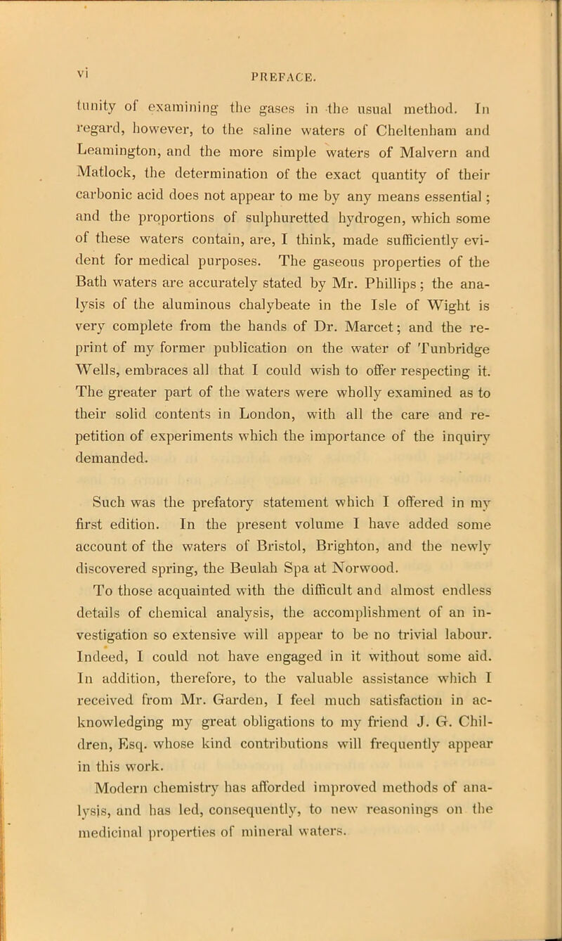 tunity of examining the gases in the usual method. In regard, however, to the saline waters of Cheltenham and Leamington, and the more simple waters of Malvern and Matlock, the determination of the exact quantity of their carbonic acid does not appear to me by any means essential; and the proportions of sulphuretted hydrogen, which some of these waters contain, are, I think, made sufficiently evi- dent for medical purposes. The gaseous properties of the Bath waters are accurately stated by Mr. Phillips; the ana- lysis of the aluminous chalybeate in the Isle of Wight is very complete from the hands of Dr. Marcet; and the re- print of my former publication on the water of Tunbridge Wells, embraces all that I could wish to offer respecting it. The greater part of the waters were wholly examined as to their solid contents in London, with all the care and re- petition of experiments which the importance of the inquiry demanded. Such was the prefatory statement which I offered in my first edition. In the present volume I have added some account of the waters of Bristol, Brighton, and the newly discovered spring, the Beulah Spa at Norwood. To those acquainted with the difficult and almost endless details of chemical analysis, the accomplishment of an in- vestigation so extensive will appear to be no trivial labour. Indeed, I could not have engaged in it without some aid. In addition, therefore, to the valuable assistance which I received from Mr. Garden, I feel much satisfaction in ac- knowledging my great obligations to my friend J. G. Chil- dren, Esq. whose kind contributions will frequently appear in this work. Modern chemistry has afforded improved methods of ana- lysis, and has led, consequently, to new reasonings on the medicinal properties of mineral waters.