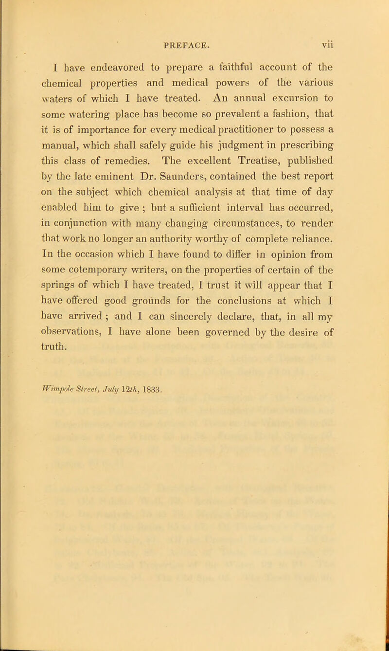 I have endeavored to prepare a faithful account of the chemical properties and medical powers of the various waters of which I have treated. An annual excursion to some watering place has become so prevalent a fashion, that it is of importance for every medical practitioner to possess a manual, which shall safely guide his judgment in prescribing this class of remedies. The excellent Treatise, published by the late eminent Dr. Saunders, contained the best report on the subject which chemical analysis at that time of day enabled him to give ; but a sufficient interval has occurred, in conjunction with many changing circumstances, to render that work no longer an authority worthy of complete reliance. In the occasion which I have found to differ in opinion from some cotemporary writers, on the properties of certain of the springs of which I have treated, I trust it will appear that I have offered good grounds for the conclusions at which I have arrived ; and I can sincerely declare, that, in all my observations, I have alone been governed by the desire of truth. Wimpolc Street, July 12th, 1833.