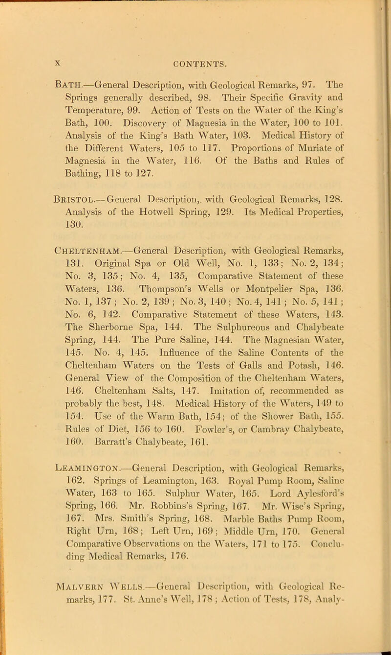 Bath,—General Description, with Geological Remarks, 97. The Springs generally described, 98. Their Specific Gravity and Temperature, 99. Action of Tests on the Water of the King’s Bath, 100. Discovery of Magnesia in the Water, 100 to 101. Analysis of the King’s Bath Water, 103. Medical History of the Different Waters, 105 to 117. Proportions of Muriate of Magnesia in the Water, 116. Of the Baths and Rules of Bathing, 118 to 127. Bristol.— General Description,, with Geological Remarks, 128. Analysis of the Hotwell Spring, 129. Its Medical Properties, 130. Cheltenham.—General Description, with Geological Remarks, 131. Original Spa or Old Well, No. 1, 133; No. 2, 134; No. 3, 135; No. 4, 135, Comparative Statement of these Waters, 136. Thompson's Wells or Montpelier Spa, 136. No. 1, 137 ; No. 2, 139 ; No. 3, 140 ; No. 4, 141 ; No. 5, 141 ; No. 6, 142. Comparative Statement of these Waters, 143. The Sherborne Spa, 144. The Sulphureous and Chalybeate Spring, 144. The Pure Saline, 144. The Magnesian Water, 145. No. 4, 145. Influence of the Saline Contents of the Cheltenham Waters on the Tests of Galls and Potash, 146. General View of the Composition of the Cheltenham Waters, 146. Cheltenham Salts, 147. Imitation of, recommended as probably the best, 148. Medical History of the Waters, 149 to 154. Use of the Warm Bath, 154; of the Shower Bath, 155. Rules of Diet, 156 to 160. Fowler’s, or Cambray Chalybeate, 160. Barratt’s Chalybeate, 161. Leamington.—General Description, with Geological Remarks, 162. Springs of Leamington, 163. Royal Pump Room, Saline Water, 163 to 165. Sulphur Water, 165. Lord Aylesford’s Spring, 166. Mr. Robbins’s Spring, 167. Mr. Wise’s Spring, 167. Mrs. Smith’s Spring, 168. Marble Baths Pump Room, Right Urn, 168; Left Urn, 169; Middle Urn, 170. General Comparative Observations on the Waters, 171 to 175. Conclu- ding Medical Remarks, 176. MALVERN Wells.—General Description, with Geological Re- marks, 177. St. Anne’s Well, 178 ; Action of Tests, 178, Analy-