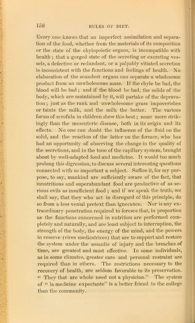 Every one knows that an imperfect assimilation and separa- tion of the food, whether from the materials of its composition or the state of the chylopoietic organs, is incompatible with health ; that a gorged state of the secreting or excreting ves- sels, a defective or redundant, or a palpably vitiated secretion is inconsistent with the functions and feelings of health. No elaboration of the soundest organs can separate a wholesome product from an unwholesome mass. If the chyle be bad, the blood will be bad; and if the blood be bad, the solids of the body, which are maintained by it, will partake of the deprava- tion ; just as the rank and unwholesome grass impoverishes or taints the milk, and the milk the butter. The various forms of scrofula in children shew this best; none more strik- ingly than the mesenteric disease, both in its origin and its effects. No one can doubt the influence of the fluid on the solid, and the reaction of the latter on the former, who has had an opportunity of observing the change in the quality of the secretions, and in the tone of the capillary system, brought about by well-adapted food and medicine. It would too much prolong this digression, to discuss several interesting questions connected with so important a subject. Suffice it, for my pur- pose, to say, mankind are sufficiently aware of the fact, that innutritious and superabundant food are productive of as se- rious evils as insufficient food ; and if we speak the truth, we shall say, that they who act in disregard of this principle, do so from a less venial pretext than ignorance. Nor is any ex- traordinary penetration required to foresee that, in proportion as the functions concerned in nutrition are performed com- pletely and naturally, and are least subject to interruption, the strength of the body, the energy of the mind, and the powers in reserve (vires medicatrices) that are to support and restore the system under the assaults of injury and the breaches of time, are greatest and most effective. In some individuals, as in some climates, greater care and personal restraint are required than in others. The restrictions necessary to the recovery of health, are seldom favorable to its preservation. “ They that are whole need not a physician.” The system of “ la medicine expectante” is a better friend to the college than the community.