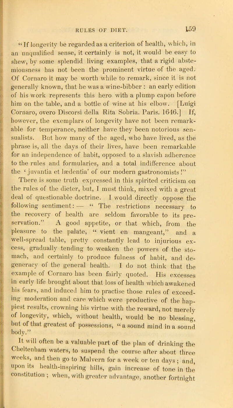 “If longevity be regarded as a criterion of health, which, in an unqualified sense, it certainly is not, it would be easy to shew, by some splendid living examples, that a rigid abste- miousness has not been the prominent virtue of the aged. Of Cornaro it may be worth while to remark, since it is not generally known, that he w'as a wine-bibber : an early edition of his work represents this hero with a plump capon before him on the table, and a bottle of wine at his elbow. [Luigi Cornaro, overo Discorsi della Rita Sobria. Paris. 1646.] If, however, the exemplars of longevity have not been remark- able for temperance, neither have they been notorious sen- sualists. But how many of the aged, who have lived, as the phrase is, all the days of their lives, have been remarkable for an independence of habit, opposed to a slavish adherence to the rules and formularies, and a total indifference about !the ‘ juvantia et lsedentia’ of our modern gastronomists !” There is some truth expressed in this spirited criticism on the rules of the dieter, but, I must think, mixed with a great Sdeal of questionable doctrine. I would directly oppose the following sentiment:— “ The restrictions necessary to the recovery of health are seldom favorable to its pre- servation.” A good appetite, or that which, from the pleasure to the palate, “ vient en mangeant,” and a well-spread table, pretty constantly lead to injurious ex- cess, gradually tending to weaken the powers of the sto- mach, and certainly to produce fulness of habit, and de- generacy of the general health. I do not think that the example of Cornaro has been fairly quoted. His excesses in early life brought about that loss of health which awakened his fears, and induced him to practise those rules of exceed- ing moderation and care which were productive of the hap- piest results, crowning his virtue with the reward, not merely of longevity, which, without health, would be no blessing, but of that greatest of possessions, “ a sound mind in a sound body.” It will often be a valuable part of the plan of drinking the Cheltenham waters, to suspend the course after about three weeks, and then go to Malvern for a week or ten days ; and, upon its health-inspiring hills, gain increase of tone in the constitution ; when, with greater advantage, another fortnight