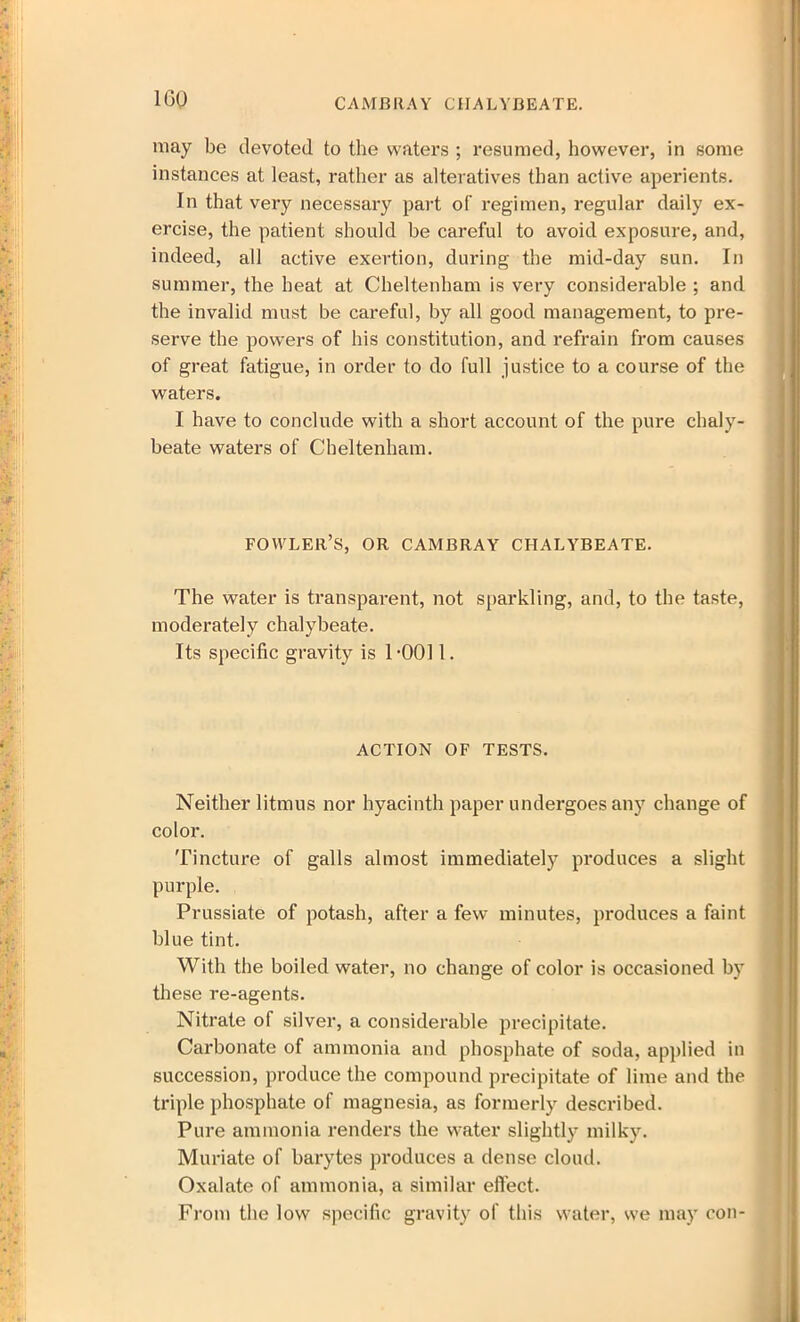 CAMBRAY CHALYBEATE. may be devoted to the waters ; resumed, however, in some instances at least, rather as alteratives than active aperients. In that very necessary part of regimen, regular daily ex- ercise, the patient should be careful to avoid exposure, and, indeed, all active exertion, during the mid-day sun. In summer, the heat at Cheltenham is very considerable ; and the invalid must be careful, by all good management, to pre- serve the powers of his constitution, and refrain from causes of great fatigue, in order to do full justice to a course of the waters. I have to conclude with a short account of the pure chaly- beate waters of Cheltenham. FOWLER’S, OR CAMBRAY CHALYBEATE. The water is transparent, not sparkling, and, to the taste, moderately chalybeate. Its specific gravity is 1-0011. ACTION OF TESTS. Neither litmus nor hyacinth paper undergoes any change of color. Tincture of galls almost immediately produces a slight purple. Prussiate of potash, after a few minutes, produces a faint blue tint. With the boiled water, no change of color is occasioned by these re-agents. Nitrate of silver, a considerable precipitate. Carbonate of ammonia and phosphate of soda, applied in succession, produce the compound precipitate of lime and the triple phosphate of magnesia, as formerly described. Pure ammonia renders the water slightly milky. Muriate of barytes produces a dense cloud. Oxalate of ammonia, a similar effect. From the low specific gravity of this water, we may con-