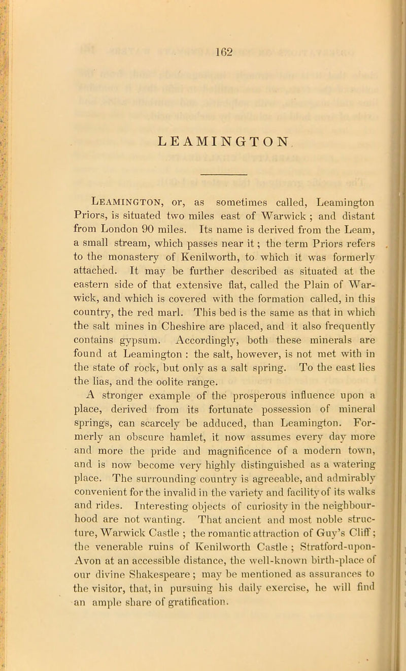 102 LEAMINGTON Leamington, or, as sometimes called, Leamington Priors, is situated two miles east of Warwick ; and distant from London 90 miles. Its name is derived from the Leam, a small stream, which passes near it; the term Priors refers to the monastery of Kenilworth, to which it was formerly attached. It may be further described as situated at the eastern side of that extensive flat, called the Plain of War- wick, and which is covered with the formation called, in this country, the red marl. This bed is the same as that in which the salt mines in Cheshire are placed, and it also frequently contains gypsum. Accordingly, both these minerals are found at Leamington : the salt, however, is not met with in the state of rock, but only as a salt spring. To the east lies the lias, and the oolite range. A stronger example of the prosperous influence upon a place, derived from its fortunate possession of mineral springs, can scarcely be adduced, than Leamington. For- merly an obscure hamlet, it now assumes every day more and more the pride and magnificence of a modern town, and is now become very highly distinguished as a watering place. The surrounding country is agreeable, and admirably convenient for the invalid in the variety and facility of its walks and rides. Interesting objects of curiosity in the neighbour- hood are not wanting. That ancient and most noble struc- ture, Warwick Castle ; the romantic attraction of Guy’s Cliff; the venerable ruins of Kenilworth Castle ; Stratford-upon- Avon at an accessible distance, the well-known birth-place of our divine Shakespeare ; may be mentioned as assurances to the visitor, that, in pursuing his daily exercise, he will find an ample share of gratification.