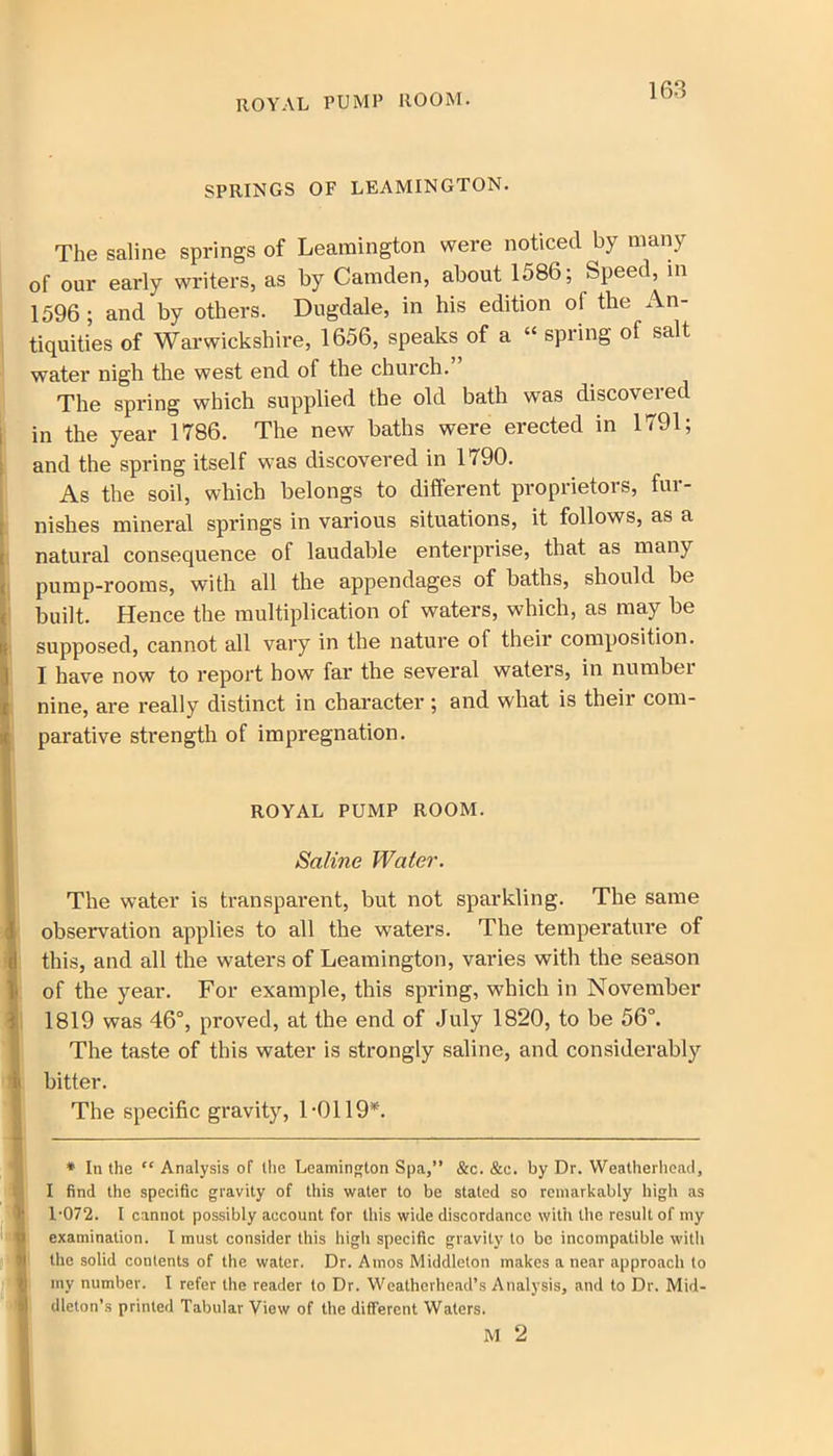 SPRINGS OF LEAMINGTON. The saline springs of Leamington were noticed by many of our early writers, as by Camden, about 1586; Speed, in 1596; and by others. Dugdale, in his edition of the An- tiquities of Warwickshire, 1656, speaks of a “ spring of salt water nigh the west end of the church.” The spring which supplied the old bath was discovered in the year 1786. The new baths were erected in 1791; and the spring itself was discovered in 1790. As the soil, which belongs to different proprietors, fur- Inishes mineral springs in various situations, it follows, as a natural consequence of laudable enterprise, that as many pump-rooms, with all the appendages of baths, should be built. Hence the multiplication of waters, which, as may be supposed, cannot all vary in the nature of their composition. | I have now to report how far the several waters, in number nine, are really distinct in character ; and what is their com- parative strength of impregnation. ROYAL PUMP ROOM. Saline Water. The water is transparent, but not sparkling. The same observation applies to all the waters. The temperature of this, and all the waters of Leamington, varies with the season of the year. For example, this spring, which in November 1819 was 46°, proved, at the end of July 1820, to be 56°. The taste of this water is strongly saline, and considerably bitter. The specific gravity, 1-0119*. * In the ” Analysis of (lie Leamington Spa,” &c. &c. by Dr. Weatherhead, I find the specific gravity of this water to be staled so remarkably high as 1-072. I cannot possibly account for this wide discordance with the result of my examination. I must consider this high specific gravity to be incompatible with the solid contents of the water. Dr. Amos Middleton makes a near approach to my number. I refer the reader to Dr. Weatherhead’s Analysis, and to Dr. Mid- dleton’s printed Tabular View of the different Waters. M 2