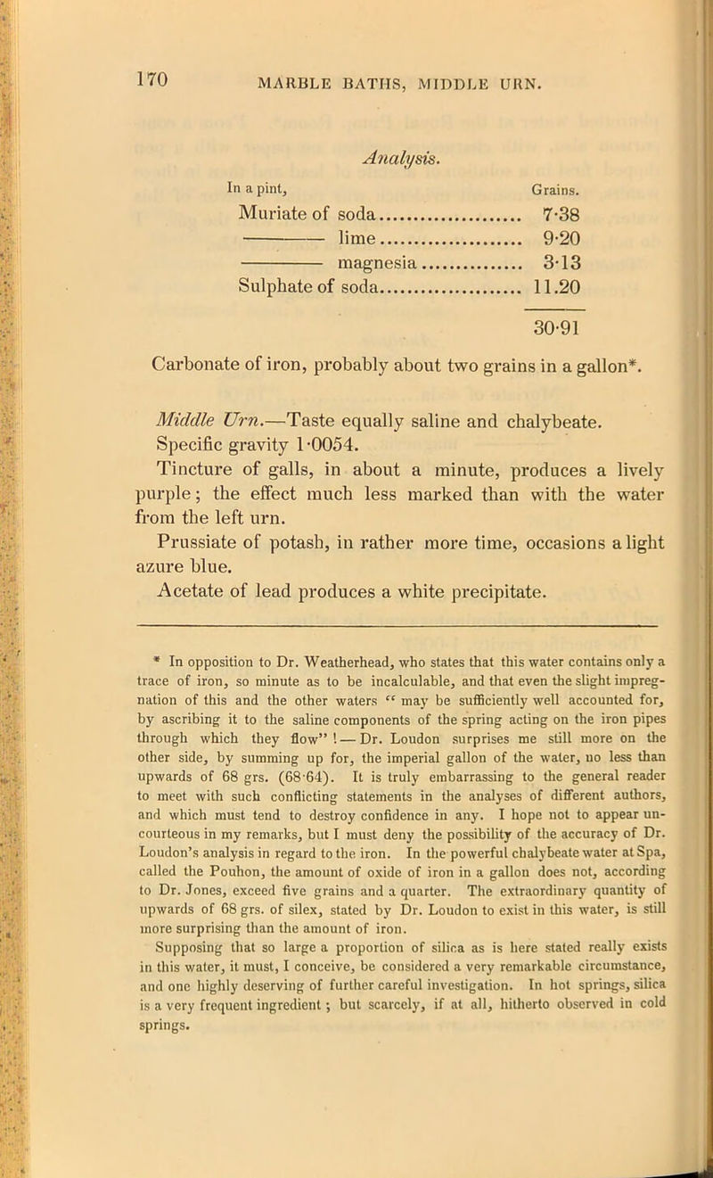 Analysis. In a pint. Grains. Muriate of soda 7-38 — lime 9-20 magnesia 3-13 Sulphate of soda 11.20 30-91 Carbonate of iron, probably about two grains in a gallon*. Middle Urn.—Taste equally saline and chalybeate. Specific gravity T0054. Tincture of galls, in about a minute, produces a lively purple; the effect much less marked than with the water from the left urn. Prussiate of potash, in rather more time, occasions a light azure blue. Acetate of lead produces a white precipitate. * In opposition to Dr. Weatherhead, who states that this water contains only a trace of iron, so minute as to be incalculable, and that even the slight impreg- nation of this and the other waters “ may be sufficiently well accounted for, by ascribing it to the saline components of the spring acting on the iron pipes through which they flow” 1 — Dr. Loudon surprises me still more on the other side, by summing up for, the imperial gallon of the water, no less than upwards of 68 grs. (68'64). It is truly embarrassing to the general reader to meet with such conflicting statements in the analyses of different authors, and which must tend to destroy confidence in any. I hope not to appear un- courleous in my remarks, but I must deny the possibility of the accuracy of Dr. Loudon’s analysis in regard to the iron. In the powerful chalybeate water at Spa, called the Pouhon, the amount of oxide of iron in a gallon does not, according to Dr. Jones, exceed five grains and a quarter. The extraordinary quantity of upwards of 68 grs. of silex, stated by Dr. Loudon to exist in this water, is still more surprising than the amount of iron. Supposing that so large a proportion of silica as is here stated really exists in this water, it must, I conceive, be considered a very remarkable circumstance, and one highly deserving of further careful investigation. In hot springs, silica is a very frequent ingredient; but scarcely, if at all, hitherto observed in cold springs.
