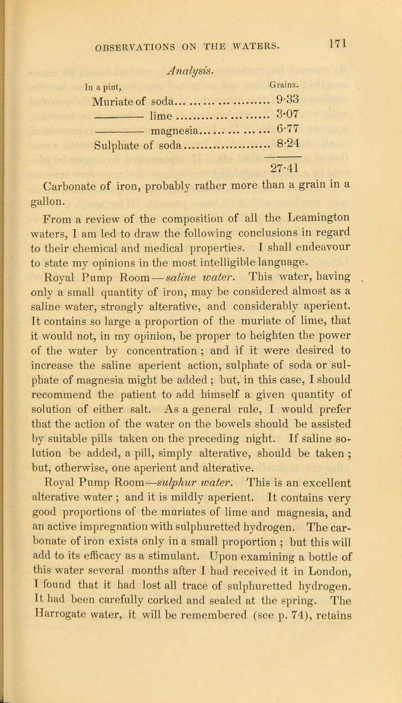 Analysis. In a pint. Grains. Muriate of soda 9-33 lime 3*07 magnesia 6-77 Sulphate of soda 8-24 27-41 Carbonate of iron, probably rather more than a grain in a gallon. From a review of the composition of all the Leamington waters, I am led to draw the following conclusions in regard to their chemical and medical properties. I shall endeavour to state my opinions in the most intelligible language. Royal Pump Room — saline water. This water, having . only a small quantity of iron, may be considered almost as a saline water, strongly alterative, and considerably aperient. It contains so large a propoi-tion of the muriate of lime, that it would not, in my opinion, be proper to heighten the power of the water by concentration ; and if it were desired to increase the saline aperient action, sulphate of soda or sul- phate of magnesia might be added ; but, in this case, I should recommend the patient to add himself a given quantity of solution of either salt. As a general rule, I would prefer that the action of the water on the bowels should be assisted by suitable pills taken on the preceding night. If saline so- lution be added, a pill, simply alterative, should be taken ; but, otherwise, one aperient and alterative. Royal Pump Room—sulphur water. This is an excellent alterative water ; and it is mildly aperient. It contains very good proportions of the muriates of lime and magnesia, and an active impregnation with sulphuretted hydrogen. The car- bonate of iron exists only in a small proportion ; but this will add to its efficacy as a stimulant. Upon examining a bottle of this water several months after I had received it in London, I found that it had lost all trace of sulphuretted hydrogen. It had been carefully corked and sealed at the spring. The Harrogate water, it will be remembered (see p. 74), retains