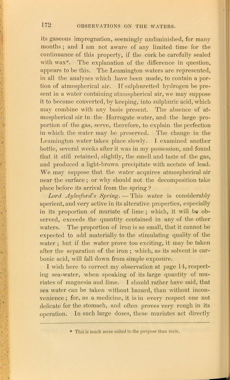 its gaseous impregnation, seemingly undiminished, for many months ; and 1 am not aware of any limited time for the continuance of this property, if the cork be carefully sealed with wax*. The explanation of the difference in question, appears to be this. The Leamington waters are represented, in all the analyses which have been made, to contain a por- tion of atmospherical air. If sulphuretted hydrogen be pre- sent in a water containing atmospherical air, we may suppose it to become converted, by keeping, into sulphuric acid, which may combine with any basis present. The absence of at- mospherical air in the Harrogate water, and the large pro- portion of the gas, serve, therefore, to explain the perfection in which the water may be preserved. The change in the Leamington water takes place slowly. I examined another bottle, several weeks after it was in my possession, and found that it still retained, slightly, the smell and taste of the gas, and produced a light-brown precipitate with acetate of lead. We may suppose that the water acquires atmospherical air near the surface ; or why should not the decomposition take place before its arrival from the spring ? Lord Aylesford’s Spring. — This water is considerably aperient, and very active in its alterative properties, especially in its proportion of muriate of lime ; which, it will be ob- served, exceeds the quantity contained in any of the other waters. The proportion of iron is so small, that it cannot be expected to add materially to the stimulating quality of the water ; but if the water prove too exciting, it may be taken after the separation of the iron ; which, as its solvent is car- bonic acid, will fall down from simple exposure. I wish here to correct my observation at page 14, respect- ing sea-water, when speaking of its large quantity of mu- riates of magnesia and lime. I should rather have said, that sea water can be taken without hazard, than without incon- venience ; for, as a medicine, it is in every respect one not delicate for the stomach, and often proves very rough in its operation. In such large doses, these muriates act directly * This is much more suited to the purpose than resin.